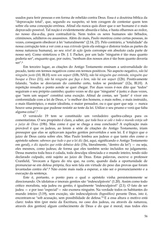 usados para ferir pessoas e em forma de rebelião contra Deus. Essa é a doutrina bíblica da
"depravação total", que, segundo eu suspeito, só tem coragem de contestar quem tem
sobre ela uma concepção errônea. Afinal ela nunca quis dizer que o ser humano é o mais
depravado possível. Tal noção é evidentemente absurda e falsa, e basta olharmos ao redor,
no nosso dia-a-dia, para contradizê-la. Nem todos os seres humanos são bêbados,
criminosos, adúlteros ou assassinos. Além do mais, Paulo mostrou como certas pessoas, às
vezes, conseguem obedecer à lei "naturalmente" (2.14, 27). Pelo contrário, a "totalidade" da
nossa corrupção tem a ver com a sua extensão (pois ela estraga e distorce todas as partes da
nossa natureza humana), ao seu nível de ação (pois corrompe em absoluto cada parte de
nosso ser). Como sintetizou o Dr. J. I. Packer, por um lado "ninguém é tão mau quanto
poderia ser", enquanto que, por outro, "nenhum dos nossos atos é tão bom quanto deveria
ser".6
Em terceiro lugar, as citações do Antigo Testamento ensinam a universalidade do
pecado, tanto em termos negativos como em termos positivos. No aspecto negativo, não há
ninguém justo (10, BLH) nem um sequer (10b, NVI); não há ninguém que entenda, ninguém que
busque a Deus (11); não há ninguém que faça o bem, não há um sequer (12b). Positivamente
falando, "todos se desviaram do caminho certo, todos se perderam" (12a, BLH). A
repetição ressalta o ponto aonde se quer chegar. Por duas vezes é-nos dito que "todos"
seguiram o seu próprio caminho; quatro vezes se diz que "ninguém" é justo; e duas vezes,
que "nem um sequer" constitui uma exceção. Afinal de contas, ser "justo" é viver em
conformidade com a lei de Deus, e "o melhor dos homens, o mais nobre, o mais instruído,
o mais filantrópico, o maior idealista, o maior pensador, ou o que quer que seja — nunca
houve uma pessoa que pudesse resistir ao teste da lei. Utilize o seu prumo e verá que falta
alguma coisa".7
O versículo 19 tem se constituído um verdadeiro quebra-cabeça para os
comentaristas. O seu propósito é claro, a saber, que toda boca se cale e todo o mundo esteja sob
o juízo de Deus (19b). Mas como é que se chega a essa conclusão? A explicação mais
provável é que os judeus, ao lerem a série de citações do Antigo Testamento, iriam
pressupor que elas se aplicavam àqueles gentios pervertidos e sem lei. E é lógico que o
juízo de Deus cairia sobre eles. Mas Paulo lembra aos judeus o que tanto eles como o
apóstolo sabem: sabemos que tudo o que a lei diz (lei, aqui, significando o Antigo Testamento
em geral), o diz àqueles que estão debaixo dela (19a, literalmente, "dentro da lei") — ou seja,
eles mesmos, como judeus; de forma que eles também serão incluídos no julgamento.
Dessa maneira toda boca é calada, toda desculpa silenciada e o mundo inteiro, tendo sido
declarado culpado, está sujeito ao juízo de Deus. Estas palavras, escreve o professor
Cranfield, "invocam a figura do réu que, na corte, quando dada a oportunidade de
pronunciar-se em defesa própria, fica sem fala em virtude do peso das provas que foram
levantadas contra ele".8 Não existe mais nada a esperar, a não ser o pronunciamento e a
execução da sentença.
Este é, portanto, o ponto para o qual o apóstolo vinha persistentemente se
direcionando. Os idolatras e imorais gentios são "indesculpáveis" (1.20). Assim como todo
crítico moralista, seja judeu ou gentio, é igualmente "indesculpável" (2.1). O fato de ser
judeu — e por isso "especial"— não exonera ninguém. Na verdade todos os habitantes do
mundo inteiro (3.19), sem exceção, são indesculpáveis (hypodikos) perante Deus, isto é,
encontram-se "sob acusação, sem possibilidade de defesa."9 E a essa altura o motivo está
claro: todos têm (por meio da Escritura, no caso dos judeus, ou através da natureza,
através dos gentios) algum conhecimento de Deus e do que é moral, mas todos eles
56

 