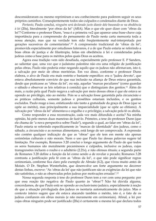 desconsideraram ou mesmo reprimiram o seu conhecimento para poderem seguir os seus
próprios caminhos. Conseqüentemente todos são culpados e condenados diante de Deus.
Portanto, Paulo conclui, ninguém será declarado justo diante dele baseando-se na obediência
à lei (20a), literalmente "por obras da lei" (ARA). Mas o que ele quer dizer com "obras da
lei"? Conforme o professor Dunn, "essa é a primeira ve2 que aparece uma frase-chave cuja
importância para a compreensão do pensamento de Paulo nesta carta mereceria toda a
nossa atenção, mas que na verdade tem sido freqüentemente mal-interpretada por
gerações sucessivas de comentaristas".10 A compreensão tradicional de "obras da lei",
promovida especialmente por estudiosos luteranos, é a de que Paulo estaria se referindo a
boas obras de justiça e de filantropia, feitas em obediência à lei e consideradas pelos
judeus como a base para os méritos pelos quais Deus os aceitou.
Agora essa tradição vem sido desafiada, especialmente pelo professor E. P Sanders,
ao salientar que, uma vez que o judaísmo palestino não era uma religião de justificação
pelas obras, Paulo não poderia estar negando aquilo que os judeus não afirmavam, isto é,
a salvação por meio de obras meritórias. Em vez disso, conforme o professor Dunn
elabora, o alvo de Paulo era mais restrito e bastante específico: era o "judeu devoto", que
estava absolutamente convicto de que sua inclusão na aliança de Deus estava garantida,
desde que praticasse as "obras da lei", ou seja, aquelas "marcas peculiares" (como guardar
o sábado e observar as leis relativas à comida) que o distinguiam dos gentios.11 Além do
mais, a razão pela qual Paulo negava a salvação por meio dessas obras é que ele estava se
opondo ao privilégio, não ao mérito. Pois se a salvação fosse garantida pela circuncisão e
as práticas culturais, somente judeus e prosélitos estariam incluídos, e os gentios
excluídos. Paulo reage a isso, enfatizando não tanto a gratuidade da graça de Deus (que se
opõe ao mérito), mas principalmente a sua imparcialidade (que se opõe ao elitismo). A
salvação por "obras da lei" alimentava o orgulho e o privilégio; a salvação pela fé os abolia.
Como responder a essa reconstrução, cada vez mais difundida e aceita? Na minha
opinião, há pelo menos duas maneiras de fazê-lo. Primeiro, a tese do professor Dunn (que
ele chama de "a nova perspectiva sobre Paulo"), segundo a qual, ao falar em "obras da lei",
Paulo estaria se referindo especificamente às "marcas de identidade" dos judeus, como o
sábado, a circuncisão e as normas alimentares, está longe de ser comprovada. A expressão
não contém qualquer indicação de que as "obras" que ele tem em mente são apenas
cerimônias culturais e não morais. Nem o uso que Paulo faz dessas palavras sugere tal
limitação. Por exemplo, Romanos 3.20 conclui o longo argumento de Paulo de que todos
os seres humanos são moralmente pecaminosos e culpados, inclusive os judeus, cujas
transgressões incluem o roubo e o adultério (2.21s), e não ofensas rituais; a segunda parte
de Romanos 3.20 define a função da lei como sendo a de revelar o pecado; Romanos 3.28
contrasta a justificação pela fé com as "obras da lei", o que não pode significar regras
cerimoniais, conforme fica claro pelo exemplo de Abraão (4.2), que viveu muito antes de
Moisés. O Dr. Stephen Westerholm, que desenvolve um forte argumento no decorrer
destas linhas, escreve: "As 'obras da lei' que não justificam são as exigências da lei que não
são satisfeitas, e não as observadas pelos judeus por motivações erradas".12
Nossa segunda resposta à tese do professor Dunn tem a ver com uma pergunta: por
que essa reação tão negativa de Paulo quanto às "obras"? Não há dúvida alguma,
concordamos, de que Paulo está se opondo ao exclusivismo judaico, especialmente à noção
de que a situação privilegiada dos judeus os isentaria automaticamente do juízo. Mas o
contexto inteiro sugere que ele estava atacando também o mérito, isto é, o fato de os
judeus confiarem em obras morais (e não meramente em cerimoniais). Afinal, a lei por
cujas obras ninguém pode ser justificado (20a) é certamente a mesma lei que declara todos
57

 