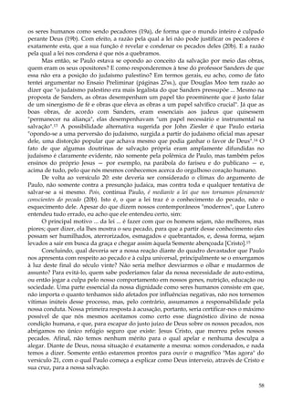 os seres humanos como sendo pecadores (19a), de forma que o mundo inteiro é culpado
perante Deus (19b). Com efeito, a razão pela qual a lei não pode justificar os pecadores é
exatamente esta, que a sua função é revelar e condenar os pecados deles (20b). E a razão
pela qual a lei nos condena é que nós a quebramos.
Mas então, se Paulo estava se opondo ao conceito da salvação por meio das obras,
quem eram os seus opositores? E como responderemos à tese do professor Sanders de que
essa não era a posição do judaísmo palestino? Em termos gerais, eu acho, como de fato
tentei argumentar no Ensaio Preliminar (páginas 27ss.), que Douglas Moo tem razão ao
dizer que "o judaísmo palestino era mais legalista do que Sanders pressupõe ... Mesmo na
proposta de Sanders, as obras desempenham um papel tão proeminente que é justo falar
de um sinergismo de fé e obras que eleva as obras a um papel salvífico crucial". Já que as
boas obras, de acordo com Sanders, eram essenciais aos judeus que quisessem
"permanecer na aliança", elas desempenhavam "um papel necessário e instrumental na
salvação".13 A possibilidade alternativa sugerida por John Ziesler é que Paulo estaria
"opondo-se a uma perversão do judaísmo, surgida a partir do judaísmo oficial mas apesar
dele, uma distorção popular que achava mesmo que podia ganhar o favor de Deus".14 O
fato de que algumas doutrinas de salvação própria eram amplamente difundidas no
judaísmo é claramente evidente, não somente pela polêmica de Paulo, mas também pelos
ensinos do próprio Jesus — por exemplo, na parábola do fariseu e do publicano — e,
acima de tudo, pelo que nós mesmos conhecemos acerca do orgulhoso coração humano.
De volta ao versículo 20: este deveria ser considerado o clímax do argumento de
Paulo, não somente contra a presunção judaica, mas contra toda e qualquer tentativa de
salvar-se a si mesmo. Pois, continua Paulo, é mediante a lei que nos tornamos plenamente
conscientes do pecado (20b). Isto é, o que a lei traz é o conhecimento do pecado, não o
esquecimento dele. Apesar do que dizem nossos contemporâneos "modernos", que Lutero
entendeu tudo errado, eu acho que ele entendeu certo, sim:
O principal motivo ... da lei ... é fazer com que os homens sejam, não melhores, mas
piores; quer dizer, ela lhes mostra o seu pecado, para que a partir desse conhecimento eles
possam ser humilhados, aterrorizados, esmagados e quebrantados, e, dessa forma, sejam
levados a sair em busca da graça e chegar assim àquela Semente abençoada [Cristo].15
Concluindo, qual deveria ser a nossa reação diante do quadro devastador que Paulo
nos apresenta com respeito ao pecado e à culpa universal, principalmente se o enxergamos
à luz deste final do século vinte? Não seria melhor desviarmos o olhar e mudarmos de
assunto? Para evitá-lo, quem sabe poderíamos falar da nossa necessidade de auto-estima,
ou então jogar a culpa pelo nosso comportamento em nossos genes, nutrição, educação ou
sociedade. Uma parte essencial da nossa dignidade como seres humanos consiste em que,
não importa o quanto tenhamos sido afetados por influências negativas, não nos tornemos
vítimas inúteis desse processo, mas, pelo contrário, assumamos a responsabilidade pela
nossa conduta. Nossa primeira resposta à acusação, portanto, seria certificar-nos o máximo
possível de que nós mesmos aceitamos como certo esse diagnóstico divino de nossa
condição humana, e que, para escapar do justo juízo de Deus sobre os nossos pecados, nos
abrigamos no único refúgio seguro que existe: Jesus Cristo, que morreu pelos nossos
pecados. Afinal, não temos nenhum mérito para o qual apelar e nenhuma desculpa a
alegar. Diante de Deus, nossa situação é exatamente a mesma: somos condenados, e nada
temos a dizer. Somente então estaremos prontos para ouvir o magnífico "Mas agora" do
versículo 21, com o qual Paulo começa a explicar como Deus interveio, através de Cristo e
sua cruz, para a nossa salvação.
58

 