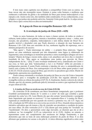 E tem mais: estes capítulos nos desafiam a compartilhar Cristo com os outros. As
boas novas não são monopólio nosso. Existem à nossa volta homens e mulheres que
conhecem o suficiente da glória e da santidade de Deus para tornar indesculpável a sua
rejeição a ele. Assim como nós, eles também estão condenados. O seu conhecimento, a sua
religião e a sua justiça não poderão salvá-los. Somente Cristo pode fazê-lo. A culpa cerroulhes a boca. Que a nossa boca se abra em testemunho!

B. A graça de Deus no evangelho Romanos 3:21—8:39
8. A revelação da justiça de Deus (3:21—4:25)
Todos os seres humanos, de todas as raças e classes sociais, de todos os credos e
culturas, tanto judeus como gentios, imorais e moralistas, religiosos e ateus — todos, sem
exceção, são pecadores, culpados, indesculpáveis e sem defesa diante de Deus! Eis o
quadro terrível e desolador com que Paulo descreve a situação da raça humana em
Romanos 1.18—3.20. Sem um raiozinho de luz, nenhuma fagulha de esperança, sem a
mínima perspectiva de socorro.
"Mas agora"— Paulo interrompe de súbito — o próprio Deus interveio. "Agora"
parece ser uma referência maixada por três dimensões: uma lógica (a elaboração do
argumento), uma cronológica (o momento presente) e outra escatológica (chegou um novo
tempo).1 Depois da longa e escura noite, raiou o sol, amanhece um novo dia e o mundo é
inundado de luz. "Mas agora se manifestou uma justiça que provém de Deus,
independente da lei..." (21a). É uma revelação totalmente nova, centralizada em Cristo e
sua cruz, se bem que dela "testemunham a Lei e os Profetas" (21b) em previsões e
prefigurações parciais. E assim Paulo contrasta a injustiça de uns e a autojustificação de
outros com a justiça de Deus. Em contraposição à ira de Deus sobre quem pratica o mal
(1.18; 2.5; 3.5) ele anuncia a graça de Deus, que envolve os pecadores que crêem. Diante do
julgamento, apresenta-nos a justificação.
Paulo começa retratando a revelação da justiça de Deus na cruz de Cristo e lançando
os alicerces para o evangelho da justificação (3.21-26). Em seguida defende o seu
evangelho contra as críticas dos judeus (3.27-31). E, finalmente, ilustra-o através da vida de
Abraão, que foi, ele mesmo, justificado pela fé, tornando-se assim o pai espiritual de todos
os que crêem (4.1-25).
1. A justiça de Deus se revela na cruz de Cristo (3.21-26)
Os versículos 21-26 constituem um bloco firmemente compactado, que o professor
Cranfield acertadamente chama de "o centro e o cerne" do todo que constitui a parte
principal da carta;2 já o Dr. Leon Morris diz que eles seriam "possivelmente o parágrafo
mais importante que jamais se escreveu".3 A sua expressão-chave é "a justiça de Deus",
expressão já considerada por nós quando ela ocorreu a primeira vez, em 1.17. Aqui, em
3.21, a tradução da NVI refere-se a uma justiça que provém de Deus, frisando dessa maneira a
iniciativa salvadora que ele tomou a fim de conceder aos pecadores a condição de justos
aos seus olhos. Os dois versículos (1.17 e 3.21) dizem que essa justiça foi "revelada" ou
"manifestada". Os dois a apresentam como algo inovador, ao dizerem que ela se dá a
conhecer ou "no evangelho" (1.17) ou independente da lei (3.21). Ambos, no entanto, a
representam como um cumprimento das escrituras do Antigo Testamento, o que
demonstra que não se trata de uma elaboração posterior da parte de Deus. E os dois
afirmam que podemos ter acesso a ela pela fé. A única diferença significativa entre estes
59

 