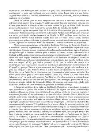 morávios na rua Aldersgate, em Londres — à qual, aliás, John Wesley tinha ido "muito a
contragosto" — essa sua confiança em seus méritos cedeu lugar para a fé em Cristo.
Alguém estava lendo o Prefácio ao comentário de Romanos, de Lutero. Eis o que Wesley
registrou em seu diário:
Cerca de quinze para as nove, enquanto ele descrevia a mudança que Deus um
estranho calor aquecer meu coração. Vi então que eu de fato cria em Cristo, somente em
Cristo, para dar-me a salvação; e me veio uma certeza de que ele havia tirado os meus
pecados, até mesmo os meus, e que ele me salvara da lei do pecado e da morte.8
Voltando agora aos nossos dias, há dois outros líderes cristãos que eu gostaria de
mencionar. Ambos europeus: um romeno, outro suíço. Ambos eram clérigos, um ortodoxo
e o outro protestante. Ambos nasceram na década de 1880, embora nunca tenham se
encontrado e talvez nunca tenham ouvido falar um do outro. Ainda assim, embora
provenientes de países, culturas e igrejas diferentes, ambos foram transformados ao estudarem a Epístola aos Romanos. Estou me referindo a Dumitru Cornilescu e a Karl Barth.
No tempo em que estudava no Seminário Teológico Ortodoxo de Bucareste, Dumitru
Cornilescu9 ansiava experimentar uma realidade e profundidade espiritual mais
significativas. Durante as suas pesquisas, ele acabou conhecendo alguns livros de autores
evangélicos que o fizeram voltar-se para o estudo da Bíblia. Assim, determinou-se a
traduzir a Bíblia para o romeno moderno, iniciando seu trabalho em 1916 e completando-o
quase seis anos depois. Através do estudo do livro de Romanos ele chegou à convicção
sobre verdades que antes não eram familiares nem aceitáveis: que "não há nenhum justo,
nem um sequer" (3.10), que "todos pecaram" (3.23), que "o salário do pecado é a
morte"(6.23) e que os pecadores podem ser "justificados gratuitamente" por intermédio de
Cristo (3.24), porque "Deus o apresentou como sacrifício para propiciação mediante a fé,
pelo seu sangue" (3.25). Através destes e outros textos de Romanos ele descobriu que
Deus, através de Cristo, havia feito tudo o que era necessário para a nossa salvação. "Eu
tomei posse desse perdão para mim mesmo", disse ele; "aceitei a Cristo como meu
Salvador vivo." "A partir dali", escreve Paul Negrut, "Cornilescu obteve a certeza de que
ele pertencia a Deus e de que era uma nova pessoa." Sua tradução, publicada em 1921,
tornou-se o texto padrão da Sociedade Bíblica. Ele mesmo, entretanto, foi exilado pelo
Patriarca Ortodoxo em 1923, morrendo alguns anos mais tarde na Suíça.
A Suíça foi também a terra natal de Karl Barth. Durante os seus estudos teológicos
que precederam a guerra ele sofreu a influência de alguns dos mais proeminentes
estudiosos liberais da época e compartilhou de seu utópico sonho de progresso humano e
transformação social. O terrível massacre e a bestialidade da Primeira Guerra Mundial, no
entanto, junto com a sua reflexão sobre a mensagem de Romanos, foram uma combinação
suficiente para acabar com as ilusões do otimismo liberal. Mesmo enquanto escrevia sua
exposição, diz ele que "bastava um pouquinho de imaginação ... para ouvir o barulho das
armas estourando no norte".10 A publicação da primeira edição do seu comentário em 1918
marcou o seu rompimento decisivo com o liberalismo teológico. Ele havia descoberto que
o reino de Deus não era uma marca religiosa de socialismo, algo que se consiga como uma
proeza humana, mas sim um novo começo, radicalmente novo, iniciado por Deus.11 De
fato, o leito de rocha firme com o qual ele havia se deparado era "a divindade de Deus",
isto é, "a existência, o poder e a iniciativa absolutamente incomparáveis de Deus".12
Simultaneamente, veio a perceber também as profundezas do pecado e da culpa humanos.
A exposição que ele escreveu sobre Romanos 1.18ss. (em que Paulo faz uma denúncia da
depravação humana) foi intitulada "A Noite"; ali escreve acerca do versículo 18: "Nossa
relação para com Deus é pecaminosa ... Nós pressupomos que ... somos capazes de arran6

 