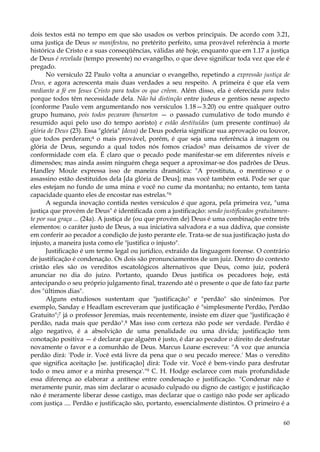 dois textos está no tempo em que são usados os verbos principais. De acordo com 3.21,
uma justiça de Deus se manifestou, no pretérito perfeito, uma provável referência à morte
histórica de Cristo e a suas conseqüências, válidas até hoje, enquanto que em 1.17 a justiça
de Deus é revelada (tempo presente) no evangelho, o que deve significar toda vez que ele é
pregado.
No versículo 22 Paulo volta a anunciar o evangelho, repetindo a expressão justiça de
Deus, e agora acrescenta mais duas verdades a seu respeito. A primeira é que ela vem
mediante a fé em Jesus Cristo para todos os que crêem. Além disso, ela é oferecida para todos
porque todos têm necessidade dela. Não há distinção entre judeus e gentios nesse aspecto
(conforme Paulo vem argumentando nos versículos 1.18—3.20) ou entre qualquer outro
grupo humano, pois todos pecaram (henarton — o passado cumulativo de todo mundo é
resumido aqui pelo uso do tempo aoristo) e estão destituídos (um presente contínuo) da
glória de Deus (23). Essa "glória" {doxa) de Deus poderia significar sua aprovação ou louvor,
que todos perderam;4 o mais provável, porém, é que seja uma referência à imagem ou
glória de Deus, segundo a qual todos nós fomos criados5 mas deixamos de viver de
conformidade com ela. É claro que o pecado pode manifestar-se em diferentes níveis e
dimensões; mas ainda assim ninguém chega sequer a aproximar-se dos padrões de Deus.
Handley Moule expressa isso de maneira dramática: "A prostituta, o mentiroso e o
assassino estão destituídos dela [da glória de Deus]; mas você também está. Pode ser que
eles estejam no fundo de uma mina e você no cume da montanha; no entanto, tem tanta
capacidade quanto eles de encostar nas estrelas."6
A segunda inovação contida nestes versículos é que agora, pela primeira vez, "uma
justiça que provém de Deus" é identificada com a justificação: sendo justificados gratuitamente por sua graça ... (24a). A justiça de (ou que provém de) Deus é uma combinação entre três
elementos: o caráter justo de Deus, a sua iniciativa salvadora e a sua dádiva, que consiste
em conferir ao pecador a condição de justo perante ele. Trata-se de sua justificação justa do
injusto, a maneira justa como ele "justifica o injusto".
Justificação é um termo legal ou jurídico, extraído da linguagem forense. O contrário
de justificação é condenação. Os dois são pronunciamentos de um juiz. Dentro do contexto
cristão eles são os vereditos escatológicos alternativos que Deus, como juiz, poderá
anunciar no dia do juízo. Portanto, quando Deus justifica os pecadores hoje, está
antecipando o seu próprio julgamento final, trazendo até o presente o que de fato faz parte
dos "últimos dias".
Alguns estudiosos sustentam que "justificação" e "perdão" são sinônimos. Por
exemplo, Sanday e Headlam escreveram que justificação é "simplesmente Perdão, Perdão
Gratuito";7 já o professor Jeremias, mais recentemente, insiste em dizer que "justificação é
perdão, nada mais que perdão".8 Mas isso com certeza não pode ser verdade. Perdão é
algo negativo, é a absolvição de uma penalidade ou uma dívida; justificação tem
conotação positiva — é declarar que alguém é justo, é dar ao pecador o direito de desfrutar
novamente o favor e a comunhão de Deus. Marcus Loane escreveu: "A voz que anuncia
perdão dirá: 'Pode ir. Você está livre da pena que o seu pecado merece.' Mas o veredito
que significa aceitação [se. justificação] dirá: Tode vir. Você é bem-vindo para desfrutar
todo o meu amor e a minha presença'."9 C. H. Hodge esclarece com mais profundidade
essa diferença ao elaborar a antítese entre condenação e justificação. "Condenar não é
meramente punir, mas sim declarar o acusado culpado ou digno de castigo; e justificação
não é meramente liberar desse castigo, mas declarar que o castigo não pode ser aplicado
com justiça .... Perdão e justificação são, portanto, essencialmente distintos. O primeiro é a
60

 