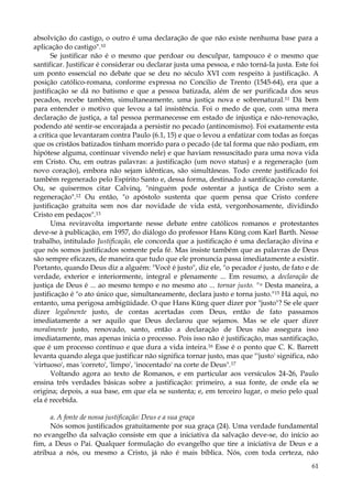 absolvição do castigo, o outro é uma declaração de que não existe nenhuma base para a
aplicação do castigo".10
Se justificar não é o mesmo que perdoar ou desculpar, tampouco é o mesmo que
santificar. Justificar é considerar ou declarar justa uma pessoa, e não torná-la justa. Este foi
um ponto essencial no debate que se deu no século XVI com respeito à justificação. A
posição católico-romana, conforme expressa no Concilio de Trento (1545-64), era que a
justificação se dá no batismo e que a pessoa batizada, além de ser purificada dos seus
pecados, recebe também, simultaneamente, uma justiça nova e sobrenatural.11 Dá bem
para entender o motivo que levou a tal insistência. Foi o medo de que, com uma mera
declaração de justiça, a tal pessoa permanecesse em estado de injustiça e não-renovação,
podendo até sentir-se encorajada a persistir no pecado (antinomismo). Foi exatamente esta
a crítica que levantaram contra Paulo (6.1, 15) e que o levou a enfatizar com todas as forças
que os cristãos batizados tinham morrido para o pecado (de tal forma que não podiam, em
hipótese alguma, continuar vivendo nele) e que haviam ressuscitado para uma nova vida
em Cristo. Ou, em outras palavras: a justificação (um novo status) e a regeneração (um
novo coração), embora não sejam idênticas, são simultâneas. Todo crente justificado foi
também regenerado pelo Espírito Santo e, dessa forma, destinado à santificação constante.
Ou, se quisermos citar Calvinq, "ninguém pode ostentar a justiça de Cristo sem a
regeneração".12 Ou então, "o apóstolo sustenta que quem pensa que Cristo confere
justificação gratuita sem nos dar novidade de vida está, vergonhosamente, dividindo
Cristo em pedaços".13
Uma reviravolta importante nesse debate entre católicos romanos e protestantes
deve-se à publicação, em 1957, do diálogo do professor Hans Küng com Karl Barth. Nesse
trabalho, intitulado Justificação, ele concorda que a justificação é uma declaração divina e
que nós somos justificados somente pela fé. Mas insiste também que as palavras de Deus
são sempre eficazes, de maneira que tudo que ele pronuncia passa imediatamente a existir.
Portanto, quando Deus diz a alguém: "Você é justo", diz ele, "o pecador é justo, de fato e de
verdade, exterior e interiormente, integral e plenamente ... Em resumo, a declaração de
justiça de Deus é ... ao mesmo tempo e no mesmo ato ... tornar justo. "u Desta maneira, a
justificação é "o ato único que, simultaneamente, declara justo e torna justo." 15 Há aqui, no
entanto, uma perigosa ambigüidade. O que Hans Küng quer dizer por "justo"? Se ele quer
dizer legalmente justo, de contas acertadas com Deus, então de fato passamos
imediatamente a ser aquilo que Deus declarou que sejamos. Mas se ele quer dizer
moralmente justo, renovado, santo, então a declaração de Deus não assegura isso
imediatamente, mas apenas inicia o processo. Pois isso não é justificação, mas santificação,
que é um processo contínuo e que dura a vida inteira.16 Esse é o ponto que C. K. Barrett
levanta quando alega que justificar não significa tornar justo, mas que "'justo' significa, não
'virtuoso', mas 'correto', 'limpo', 'inocentado' na corte de Deus".17
Voltando agora ao texto de Romanos, e em particular aos versículos 24-26, Paulo
ensina três verdades básicas sobre a justificação: primeiro, a sua fonte, de onde ela se
origina; depois, a sua base, em que ela se sustenta; e, em terceiro lugar, o meio pelo qual
ela é recebida.
a. A fonte de nossa justificação: Deus e a sua graça
Nós somos justificados gratuitamente por sua graça (24). Uma verdade fundamental
no evangelho da salvação consiste em que a iniciativa da salvação deve-se, do início ao
fim, a Deus o Pai. Qualquer formulação do evangelho que tire a iniciativa de Deus e a
atribua a nós, ou mesmo a Cristo, já não é mais bíblica. Nós, com toda certeza, não
61

 