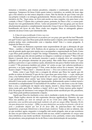 tomamos a iniciativa, pois éramos pecadores, culpados e condenados, sem saída nem
esperança. Tampouco foi Jesus Cristo quem tomou a iniciativa, no sentido de fazer algo
que o Pai relutava ou não estava disposto a fazer. Não há dúvida de que Cristo veio por
sua própria vontade e se entregou gratuitamente. Mesmo assim, ele o fez em submissão à
iniciativa do Pai. "Aqui estou, no livro está escrito ao meu respeito; vim para fazer a tua
vontade, ó Deus".18 Quem deu o primeiro passo, portanto, foi Deus o Pai, e a nossa justificação nos veio gratuitamente (dõrean, "como um presente")19 por sua graça, por seu favor
absolutamente gratuito e completamente imerecido. Graça é isso aí: Deus amando, Deus se
humilhando em favor de nós, Deus vindo nos resgatar, Deus se entregando gênerosamente em Jesus Cristo e por intermédio dele.
b. A base de nossa justificação: Cristo e sua cruz
Se Deus justifica gratuitamente os pecadores por sua graça, por que ele faz isso? Baseado
em quê? Como é que esse Deus justo pode declarar justo o injusto, sem comprometer a sua
própria justiça nem condescender com a injustiça deste? Esta é a nossa pergunta. A
resposta de Deus é a cruz.
Não existe em Romanos expressão mais surpreendente do que a afirmação de que
"Deus ... justifica o ímpio" (4.5). Embora ela só apareça no capítulo seguinte, no entanto
será de grande ajuda aqui para ajudar-nos a acompanhar a argumentação de Paulo. Como
é que Deus pode justificar o ímpio? No Antigo Testamento, repetidas vezes Deus diz aos
juizes israelitas que eles devem justificar os íntegros e condenar os ímpios. 20 Mas é óbvio!
Quem é inocente deve ser declarado inocente e quem é culpado deve ser considerado
culpado! E um princípio elementar de pura justiça. Mas então Deus acrescenta: "O que
justifica o perverso e o que condena o justo, abomináveis são para o Senhor tanto um como
o outro".21 Ele pronuncia também um solene "ai" contra os que "por suborno justificam o
perverso, e ao justo negam justiça".22 Pois, como declara acerca de si mesmo, "não justificarei o ímpio".23 Mas é claro! — dizemos de novo — Deus nem sonharia em fazer tal coisa!
Então, como é que Paulo tem a coragem de afirmar que Deus faz aquilo que ele
proíbe os outros de fazerem? E que ele faz o que disse que nunca faria — e que, ainda por
cima, o faz habitualmente? E que ele ainda diz ser "o Deus que justifica o perverso" ou (se
é que poderíamos dizer assim) "que torna íntegro quem não tem integridade"? É um
absurdo! Como pode o justo Deus agir injustamente, desbaratando assim a ordem moral e
invertendo-a completamente? É inacreditável! Ou melhor: seria, não fosse a cruz de Cristo.
Sem a cruz, a justificação do injusto seria injusta, imoral e, dessa forma, impossível. A
única razão pela qual Deus "justifica o ímpio" (4.5) é que "Cristo morreu pelos ímpios"
(5.6). Só porque ele derramou o seu sangue (25) numa morte sacrificial por nós, pecadores,
é que Deus pode justificar justamente o injusto.
Aquilo que Deus fez mediante a cruz, isto é, mediante a morte do seu Filho em nosso
lugar, Paulo explica através de três expressões deveras significativas. Primeiro, diz que
Deus nos justifica por meio da redenção que há em Cristo Jesus (24b). Segundo, Deus o
apresentou como sacrifício para propiciação mediante a fé, pelo seu sangue (25a). Terceiro, Ele fez
isto para demonstrar sua justiça ... (25b), isso para demonstrar sua justiça no presente, a fim de ser
justo e justificador daquele que tem fé em Jesus (26). As palavras-chave são redenção
(apolytrõsis), propiciação (hilastèrion) e demonstração (endeixis). Todas as três se referem, não
ao que acontece agora, enquanto o evangelho está sendo pregado, mas ao que aconteceu
de uma vez por todas em Cristo e através dele na cruz, sendo a expressão seu sangue uma
clara referência à sua morte sacrificial. Associadas à cruz, portanto, vemos uma redenção
dos pecadores, uma propiciação da ira de Deus e uma demonstração de sua justiça.
62

 