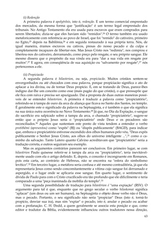 (i) Redenção
A primeira palavra é apolytrõsis, isto é, redenção. E um termo comercial emprestado
dos mercados, da mesma forma que "justificação" é um termo legal emprestado dos
tribunais. No Antigo Testamento ela era usada para escravos que eram comprados para
serem libertados; dizia-se que eles haviam sido "remidos".24 O termo também era usado
metaforicamente com referência ao povo de Israel, que foi "remido" do cativeiro, primeiro
no Egito,25 depois na Babilônia,26 e em seguida restaurado à sua própria terra. Nós, de
igual maneira, éramos escravos ou cativos, presas do nosso pecado e da culpa e
completamente incapazes de libertar-nos. Mas Jesus Cristo nos "redimiu", nos comprou e
libertou-nos do cativeiro, derramando, como preço pelo resgate, o seu próprio sangue. Ele
mesmo dissera que o propósito da sua vinda era para "dar a sua vida em resgate por
muitos".27 E agora, em conseqüência de sua aquisição ou "salvamento por resgate",2" nós
pertencemos a ele.
(ii) Propiciacão
A segunda palavra é hilasterion, ou seja, propiciacão. Muitos cristãos sentem-se
envergonhados ou até chocados com essa palavra, porque propiciacão significa o ato de
aplacar a ira divina, ou de tornar Deus propício. E, em se tratando de Deus, parece-lhes
indigno dar-lhe um conceito como esse (mais pagão do que cristão), o que pressupõe que
ele fica com raiva e precisa ser apaziguado. Daí a proposta de duas outras maneiras possíveis de se entender hilasterion. A primeira é traduzir a palavra como "propiciatório",
referindo-se à tampa de ouro da arca da aliança que ficava no Santo dos Santos, no templo.
É geralmente este o significado da palavra na Septuaginta, e é também o que ela significa
na sua única outra ocorrência no Novo Testamento.29 Já que, no Dia da Expiação, o sangue
do sacrifício era salpicado sobre a tampa da arca, o chamado "propiciatório", sugere-se
então que o próprio Jesus seria o "propiciatório" onde Deus e os pecadores são
reconciliados.30 Aqueles que sustentam este ponto de vista tendem a entender o verbo
protithêmi (apresentou) como "expôs" (BJ) ou "dispôs publicamente" (BAGD), para indicar
que, embora o propiciatório estivesse escondido dos olhos humanos pelo véu, "Deus expôs
publicamente o Senhor Jesus Cristo, aos olhos do universo inteligente ...", 31 como o caminho da salvação. Tanto Lutero quanto Calvino acreditavam que "propiciatório" seria a
tradução correta, e outros seguiram seu exemplo.
Mas os argumentos contrários parecem ser conclusivos. Em primeiro lugar, se com
hilastèrion Paulo quisesse referir-se à tampa da arca ou "propiciatório", teria inevitávelmente usado com ela o artigo definido. E, depois, o conceito é incongruente em Romanos,
pois esta carta, ao contrário de Hebreus, não se encontra na "esfera do simbolismo
levítico".32 Em terceiro lugar, a metáfora seria confusa e até mesmo contraditória, já que ela
representaria Jesus como sendo concomitantemente a vítima cujo sangue foi derramado e
aspergido, e o lugar onde se aplicaria esse sangue. Em quarto lugar, o sentimento de
dívida de Paulo para com o Cristo crucificado era tão profundo que ele dificilmente o teria
comparado a uma "peça inanimada da mobília do templo".33
Uma segunda possibilidade de tradução para hilastèrion é "uma expiação" (RSV). O
argumento para tal é que, enquanto que no grego secular o verbo hilaskomai significa
"aplacar" (um deus ou um ser humano), na Septuaginta o objeto desse verbo não é Deus,
mas o pecado. Portanto, o seu significado não seria "propiciar" Deus (isto é, torná-lo
propício, desviar sua ira), mas sim "expiar" o pecado, isto é, anular o pecado ou acabar
com a profanação. C. H. Dodd, a quem geralmente se associa esta posição e que, como
editor e tradutor da Bíblia, evidentemente influenciou outros tradutores nessa direção,
63

 