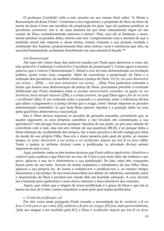 O professor Cranfield volta a este assunto no seu ensaio final sobre "A Morte e
Ressurreição de Jesus Cristo". Conforme o seu argumento, o propósito de Deus ao fazer da
morte de Jesus Cristo um sacrifício de propiciação foi para "que ele pudesse justificar os
pecadores justamente, isto é, de uma maneira tal que fosse inteiramente digna do seu
caráter de Deus verdadeiramente amoroso e eterno". Pois, caso ele se limitasse a meramente perdoar os pecados deles, estaria com isso "comprometido com a mentira de que a
maldade moral não importa e, dessa forma, estaria violando a sua própria verdade e
zombando dos homens, proporcionando-lhes uma certeza vazia e mentirosa que eles, na
sua total humanidade, acabariam descobrindo ser uma miserável fraude."38
(iii) Demonstração
Até aqui nós vimos duas das palavras usadas por Paulo para descrever a cruz; são
elas apolytrõsis ("redenção") ehilastêrion ("sacrifício de propiciação"). Vamos agora à terceira
palavra, que é endeixis ("demonstração"). Afinal a cruz foi uma demonstração ou revelação
pública, assim como uma conquista. Além de concretizar a propiciação de Deus e a
redenção dos pecadores, ela também vindicou a justiça de Deus: Ele fez isto para demonstrar
sua justiça ... (25b); ... isso para demonstrar sua justiça ... (26a). Para podermos entender a
forma que tomou essa demonstração da justiça de Deus, precisamos perceber o contraste
deliberado que Paulo estabelece entre os pecados anteriormente cometidos, os quais em sua
tolerância, havia deixado impunes (25b), e o tempo presente, no qual Deus agiu a fim de ser justo
e justificador (26a). É um contraste entre o passado e o presente, entre a tolerância divina
que adiou o julgamento e a justiça divina que o exigia, entre "deixar impunes os pecados
anteriormente cometidos" (o que faria Deus parecer injusto) e a punição deles na cruz
(pela qual Deus demonstrou a sua justiça).
Isto é, Deus deixou impunes os pecados de gerações passadas, permitindo que as
nações seguissem os seus próprios caminhos e não levando em consideração a sua
ignorância19, não porque houvesse qualquer injustiça de sua parte, ou por uma atitude de
conivência com o mal, mas sim em virtude de sua paciência (BLH), e só porque tinha a
firme intenção de, na plenitude dos tempos, dar a esses pecados o devido castigo por meio
da morte do seu próprio Filho. Essa era a única maneira pela qual ele podia, ao mesmo
tempo, ser justo, demonstrar a sua justiça e ser justificador daquele que tem fé em Jesus (26b).
Tanto a justiça (o atributo divino) como a justificação (a atividade divina) seriam
impossíveis sem a cruz.
Aqui, portanto, estão os três termos técnicos que Paulo utiliza (apolutrõsis, hilastêrion e
endeixis) para explicar o que Deus fez na cruz de Cristo e por meio dela: ele redimiu o seu
povo, aplacou a sua ira e demonstrou a sua justificação. De fato, estas três conquistas
fazem parte de um todo. Através da morte expiatória e substitutiva do seu Filho, Deus
aplacou a sua própria ira, de forma a redimir-nos e justificar-nos e, ao mesmo tempo,
demonstrar a sua justiça. Só nos resta maravilhar-nos diante da sabedoria, santidade, amor
e misericórdia de Deus e prostrar-nos diante dele em humilde adoração. A cruz deveria
ser o bastante para quebrantar o mais duro e derreter o mais insensível dos corações.
Agora, que vimos que a origem de nossa justificação é a graça de Deus e que ela se
baseia na cruz de Cristo, vamos considerar o meio pelo qual somos justificados.
c. O meio de justificação: a fé
Por três vezes neste parágrafo Paulo ressalta a necessidade da fé: mediante a fé em
Jesus Cristo para os que crêem (22); mediante a fé pelo seu sangue (25) (ou, mais provavelmente,
"pelo seu sangue a ser recebido pela fé"); e Deus é justificador daquele que tem fé em Jesus
65

 
