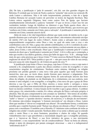 (26). De fato, a justificação é "pela fé somente", sola fide, um dos grandes slogans da
Reforma. É verdade que no texto de Paulo a palavra "somente" não ocorre no versículo 28,
onde Lutero a adicionou. Não é de todo surpreendente, portanto, o fato de a Igreja
Católica Romana ter acusado Lutero de perverter os textos da Sagrada Escritura. Mas
Lutero estava seguindo Orígenes, bem como outros Pais da Igreja, que haviam
semelhantemente introduzido a palavra "somente". O que os levou a fazer isso foi um
verdadeiro instinto. Longe de falsificar ou distorcer o que Paulo queria dizer, eles o
estavam aclarando e enfatizando. O mesmo se passou com John Wesley, que escreveu que
"confiava em Cristo, somente em Cristo, para a salvação". A justificação é somente pela fé,
somente em Cristo, somente através da fé.
Além do mais, é de vital importância afirmar que nada existe de mérito na fé, e que
quando dizemos que a salvação é "por fé, e não por obras", não estamos colocando um tipo
de mérito ("fé") em lugar do outro ("obras"). Assim como a salvação não é nenhum
empreendimento cooperativo entre Deus e nós, no qual ele entra com a cruz e nós
contribuímos com a fé. Não, a graça não admite contribuições; e a fé é o contrário da autoestima. O valor da fé não reside nela mesma, mas inteira e exclusivamente em seu objeto, a
saber, Jesus Cristo, e este crucificado. Dizer que a "justificação é somente pela fé" é outra
maneira de dizer que a "justificação é somente por Cristo". A fé é o olho que o contempla, a
mão que recebe a sua dádiva gratuita, a boca que bebe da água viva. "A fé ... abrange nada
mais do que a jóia preciosa que é Jesus Cristo."40 Como escreveu Richard Hooker, teólogo
anglicano de século XVI: "Deus justifica o que crê — não por causa do valor de sua crença,
mas por causa do valor daquele {se. de Cristo) em quem ele creu."41
A justificação (cuja fonte é Deus e sua graça, cuja base é Cristo e a cruz e cujo meio é
somente a fé, completamente à parte das obras) constitui o cerne do evangelho e é uma
característica singular do cristianismo. Nenhum outro sistema, ideologia ou religião
proclama um perdão gratuito e uma nova vida para aqueles que nada fizeram para
merecê-los, mas que, ao invés disso, muito fizeram para merecer o julgamento. Pelo
contrário, todos os sistemas ensinam alguma forma de auto-salvação através das boas
obras da religião, da piedade ou da filantropia. Já o cristianismo, em sua essência, nem
mesmo é uma religião; é um evangelho, o evangelho, a boa nova de que a graça de Deus
desviou a sua ira, que o Filho de Deus morreu a nossa morte e carregou a nossa
condenação, que Deus tem misericórdia de quem não merece e que a nós nada mais resta a
fazer ou mesmo contribuir. A única função da fé é receber o que a graça oferece. A antítese
entre graça e lei, misericórdia e mérito, fé e obras, salvação de Deus e salvação própria, é
absoluta. Não dá para comprometê-la com arranjos ou "jeitinhos". Nós temos de escolher.
Emil Brunner ilustrou vividamente essa antítese, em que, segundo ele, a diferença é entre
"subir" e "descer": a "questão decisiva" mesmo, ele escreveu, é "a direção do movimento".
Os sistemas não-cristãos imaginam "o homem movendo-se" em direção a Deus. Lutero
disse que meditar é "elevar-se à majestade nas alturas". De semelhante forma, o misticismo
acredita que o espírito humano pode "flutuar nas alturas em direção a Deus". O mesmo se
passa com o moralismo. E também com a filosofia. O "otimismo auto-confiante de todas as
religiões não-cristãs" é muito parecido. Nenhum deles vê ou sente o abismo que se estende
entre o santo Deus e os seres humanos, pecadores e cheios de culpa. Só quando
vislumbramos isso é que percebemos a necessidade daquilo que o evangelho proclama,
que é o "mover-se de Deus", a sua livre iniciativa de graça, o seu movimento
"descendente", o seu surpreendente "ato de condescendência". Parar na beira do abismo,
atingir o ápice do desespero por jamais conseguir atravessar — esta é a indispensável
"antecâmara da fé".42
66

 