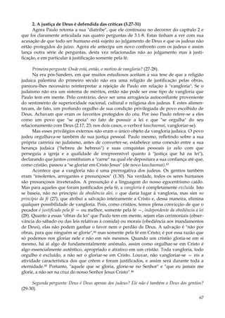 2. A justiça de Deus é defendida das críticas (3.27-31)
Agora Paulo retoma a sua "diatribe", que ele continuou no decorrer do capítulo 2 e
que foi claramente articulada nas quatro perguntas de 3.1-8. Estas tinham a ver com sua
acusação de que todo ser humano está sujeito ao julgamento de Deus e que os judeus não
eètão protegidos do juízo. Agora ele antecipa um novo confronto com os judeus e assim
lança outra série de perguntas, desta vez relacionadas não ao julgamento mas à justificação, e em particular à justificação somente pela fé.
Primeira pergunta: Onde está, então, o motivo de vangloria? (27-28).
Na era pós-Sanders, em que muitos estudiosos aceitam a sua tese de que a religião
judaica palestina do primeiro século não era uma religião de justificação pelas obras,
pareceu-lhes necessário reinterpretar a rejeição de Paulo em relação à "vangloria". Se o
judaísmo não era um sistema de méritos, então não pode ser esse tipo de vangloria que
Paulo tem em mente. Pelo contrário, deve ser uma arrogância autoconfiante proveniente
do sentimento de superioridade nacional, cultural e religiosa dos judeus. E estes alimentavam, de fato, um profundo orgulho de sua condição privilegiada de povo escolhido de
Deus. Achavam que eram os favoritos protegidos do céu. Por isso Paulo refere-se a eles
como um povo que "se apoia" no fato de possuir a lei e que "se orgulha" do seu
relacionamento com Deus (2.17, 23; nos dois casos, o verbo é kauchaomai, vangloriar-se).
Mas esses privilégios externos não eram o único objeto da vangloria judaica. O povo
judeu orgulhava-se também de sua justiça pessoal. Paulo mesmo, refletindo sobre a sua
própria carreira no judaísmo, antes de converter-se, estabelece uma conexão entre a sua
herança judaica ("hebreu de hebreus") e suas conquistas pessoais (o zelo com que
perseguia a igreja e a qualidade de irrepreensível quanto à "justiça que há na lei"),
declarando que juntos constituíam a "carne" na qual ele depositara a sua confiança até que,
como cristão, passou a "se gloriar em Cristo Jesus" (de novo kauchaomai).43
Acontece que a vangloria não é uma prerrogativa dos judeus. Os gentios também
eram "insolentes, arrogantes e presunçosos" (1.30). Na verdade, todos os seres humanos
são presunçosos inveterados. A presunção é a linguagem do nosso egocentrismo caído.
Mas para aqueles que foram justificados pela fé, a vangloria é completamente excluída. Isto
se baseia, não no princípio da obediência alei, o que daria lugar à vangloria, mas sim no
princípio da fé (27), que atribui a salvação inteiramente a Cristo e, dessa maneira, elimina
qualquer possibilidade de vangloria. Pois, como cristãos, temos plena convicção de que o
pecador é justificado pela fé — ou melhor, somente pela fé —, independente da obediência à lei
(28). Quanto a essas "obras da lei" que Paulo tem em mente, sejam elas cerimoniais (observância do sábado ou das leis relativas à comida) ou morais (obediência aos mandamentos
de Deus), elas não podem ganhar o favor nem o perdão de Deus. A salvação é "não por
obras, para que ninguém se glorie",44 mas somente pela fé em Cristo; é por essa razão que
só podemos nos gloriar nele e não em nós mesmos. Quando um cristão gloria-se em si
mesmo, há aí algo de fundamentalmente anômalo, assim como orgulhar-se em Cristo é
algo essencialmente autêntico, apropriado e atrativo em um cristão. Toda vangloria, todo
orgulho é excluído, a não ser o gloriar-se em Cristo. Louvar, não vangloriar-se — eis a
atividade característica dos que crêem e foram justificados, e assim será durante toda a
eternidade.45 Portanto, "aquele que se gloria, glorie-se no Senhor" e "que eu jamais me
glorie, a não ser na cruz do nosso Senhor Jesus Cristo".46
Segunda pergunta: Deus é Deus apenas dos judeus? Ele não é também o Deus dos gentios?
(29-30).
67

 
