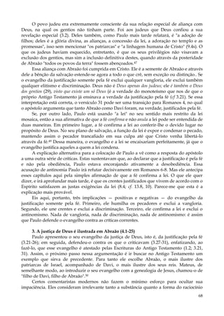 O povo judeu era extremamente consciente da sua relação especial de aliança com
Deus, na qual os gentios não tinham parte. Foi aos judeus que Deus confiou a sua
revelação especial (3.2). Deles também, como Paulo mais tarde relatará, é "a adoção de
filhos; deles é a glória divina, as alianças, a concessão da lei, a adoração no templo e as
promessas", isso sem mencionar "os patriarcas" e "a linhagem humana de Cristo" (9.4s). O
que os judeus haviam esquecido, entretanto, é que os seus privilégios não visavam a
exclusão dos gentios, mas sim a inclusão definitiva destes, quando através da posteridade
de Abraão "todos os povos da terra" fossem abençoados.47
Essa aliança com Abraão foi cumprida em Cristo. Ele é a semente de Abraão e através
dele a bênção da salvação estende-se agora a todo o que crê, sem exceção ou distinção.. Se
o evangelho da justificação somente pela fé exclui qualquer vangloria, ele exclui também
qualquer elitismo e discriminação. Deus não é Deus apenas dos judeus; ele é também o Deus
dos gentios (29), visto que existe um só Deus (é a verdade do monoteísmo que nos de que o
próprio Antigo Testamento já ensinava a verdade da justificação pela fé (cf 3.21). Se essa
interpretação está correta, o versículo 31 pode ser uma transição para Romanos 4, no qual
o apóstolo argumenta que tanto Abraão como Davi foram, na verdade, justificados pela fé.
Se, por outro lado, Paulo está usando "a lei" no seu sentido mais restrito da lei
mosaica, então a sua afirmativa de que a fé confirma e não anula a lei pode ser entendida de
duas maneiras. Em primeiro lugar, a fé confirma a lei ao conferir-lhe o devido lugar no
propósito de Deus. No seu plano de salvação, a função da lei é expor e condenar o pecado,
mantendo assim o pecador trancafiado em sua culpa até que Cristo venha libertá-lo
através da fé.49 Dessa maneira, o evangelho e a lei se encaixariam perfeitamente, já que o
evangelho justifica aqueles a quem a lei condena.
A explicação alternativa para a colocação de Paulo a vê como a resposta do apóstolo
a uma outra série de críticas. Estas sustentavam que, ao declarar que a justificação é pela fé
e não pela obediência, Paulo estava encorajando ativamente a desobediência. Essa
acusação de antinomia Paulo irá refutar decisivamente em Romanos 6-8. Mas ele antecipa
esses capítulos aqui pela simples afirmação de que a fé confirma a lei. O que ele quer
dizer, e irá aprofundar mais tarde, é que os crentes justificados que vivem de acordo com o
Espírito satisfazem as justas exigências da lei (8.4; cf. 13.8, 10). Parece-me que esta é a
explicação mais provável.
Eis aqui, portanto, três implicações — positivas e negativas — do evangelho da
justificação somente pela fé. Primeiro, ele humilha os pecadores e exclui a vangloria.
Segundo, ele une crentes e exclui a discriminação. Terceiro, ele confirma a lei e exclui o
antinomismo. Nada de vangloria, nada de discriminação, nada de antinomismo: é assim
que Paulo defende o evangelho contra as críticas correntes.
3. A justiça de Deus é ilustrada em Abraão (4.1-25)
Paulo apresentou o seu evangelho da justiça de Deus, isto é, da justificação pela fé
(3.21-26); em seguida, defendeu-o contra os que o criticavam (3.27-31), enfatizando, ao
fazê-lo, que esse evangelho é atestado pelas Escrituras do Antigo Testamento (1.2; 3.21,
31). Assim, o próximo passo nessa argumentação é ir buscar no Antigo Testamento um
exemplo que sirva de precedente. Para tanto ele escolhe Abraão, o mais ilustre dos
patriarcas de Israel, acompanhado de Davi, o mais ilustre dos seus reis. Mateus, de
semelhante modo, ao introduzir o seu evangelho com a genealogia de Jesus, chamou-o de
"filho de Davi, filho de Abraão".50
Certos comentaristas modernos não fazem o mínimo esforço para ocultar sua
impaciência. Eles consideram irrelevante tanto a substância quanto a forma do raciocínio
68

 
