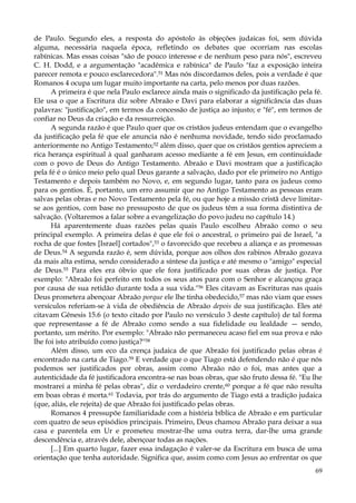 de Paulo. Segundo eles, a resposta do apóstolo às objeções judaicas foi, sem dúvida
alguma, necessária naquela época, refletindo os debates que ocorriam nas escolas
rabínicas. Mas essas coisas "são de pouco interesse e de nenhum peso para nós", escreveu
C. H. Dodd, e a argumentação "acadêmica e rabínica" de Paulo "faz a exposição inteira
parecer remota e pouco esclarecedora".51 Mas nós discordamos deles, pois a verdade é que
Romanos 4 ocupa um lugar muito importante na carta, pelo menos por duas razões.
A primeira é que nela Paulo esclarece ainda mais o significado da justificação pela fé.
Ele usa o que a Escritura diz sobre Abraão e Davi para elaborar a significância das duas
palavras: "justificação", em termos da concessão de justiça ao injusto; e "fé", em termos de
confiar no Deus da criação e da ressurreição.
A segunda razão é que Paulo quer que os cristãos judeus entendam que o evangelho
da justificação pela fé que ele anuncia não é nenhuma novidade, tendo sido proclamado
anteriormente no Antigo Testamento;52 além disso, quer que os cristãos gentios apreciem a
rica herança espiritual à qual ganharam acesso mediante a fé em Jesus, em continuidade
com o povo de Deus do Antigo Testamento. Abraão e Davi mostram que a justificação
pela fé é o único meio pelo qual Deus garante a salvação, dado por ele primeiro no Antigo
Testamento e depois também no Novo, e, em segundo lugar, tanto para os judeus como
para os gentios. É, portanto, um erro assumir que no Antigo Testamento as pessoas eram
salvas pelas obras e no Novo Testamento pela fé, ou que hoje a missão cristã deve limitarse aos gentios, com base no pressuposto de que os judeus têm a sua forma distintiva de
salvação. (Voltaremos a falar sobre a evangelização do povo judeu no capítulo 14.)
Há aparentemente duas razões pelas quais Paulo escolheu Abraão como o seu
principal exemplo. A primeira delas é que ele foi o ancestral, o primeiro pai de Israel, "a
rocha de que fostes [Israel] cortados",53 o favorecido que recebeu a aliança e as promessas
de Deus.54 A segunda razão é, sem dúvida, porque aos olhos dos rabinos Abraão gozava
da mais alta estima, sendo considerado a síntese da justiça e até mesmo o "amigo" especial
de Deus.55 Para eles era óbvio que ele fora justificado por suas obras de justiça. Por
exemplo: "Abraão foi perfeito em todos os seus atos para com o Senhor e alcançou graça
por causa de sua retidão durante toda a sua vida."56 Eles citavam as Escrituras nas quais
Deus prometera abençoar Abraão porque ele lhe tinha obedecido,57 mas não viam que esses
versículos referiam-se à vida de obediência de Abraão depois de sua justificação. Eles até
citavam Gênesis 15.6 (o texto citado por Paulo no versículo 3 deste capítulo) de tal forma
que representasse a fé de Abraão como sendo a sua fidelidade ou lealdade — sendo,
portanto, um mérito. Por exemplo: "Abraão não permaneceu acaso fiel em sua prova e não
lhe foi isto atribuído como justiça?"58
Além disso, um eco da crença judaica de que Abraão foi justificado pelas obras é
encontrado na carta de Tiago.59 E verdade que o que Tiago está defendendo não é que nós
podemos ser justificados por obras, assim como Abraão não o foi, mas antes que a
autenticidade da fé justificadora encontra-se nas boas obras, que são fruto dessa fé. "Eu lhe
mostrarei a minha fé pelas obras", diz o verdadeiro crente,60 porque a fé que não resulta
em boas obras é morta.61 Todavia, por trás do argumento de Tiago está a tradição judaica
(que, aliás, ele rejeita) de que Abraão foi justificado pelas obras.
Romanos 4 pressupõe familiaridade com a história bíblica de Abraão e em particular
com quatro de seus episódios principais. Primeiro, Deus chamou Abraão para deixar a sua
casa e parentela em Ur e prometeu mostrar-lhe uma outra terra, dar-lhe uma grande
descendência e, através dele, abençoar todas as nações.
[...] Em quarto lugar, fazer essa indagação é valer-se da Escritura em busca de uma
orientação que tenha autoridade. Significa que, assim como com Jesus ao enfrentar os que
69

 