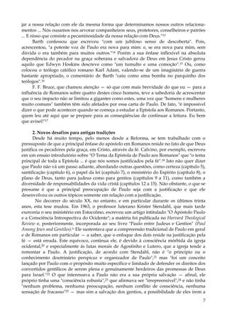 jar a nossa relação com ele da mesma forma que determinamos nossos outros relacionamentos ... Nós ousamos nos arvorar companheiros seus, protetores, conselheiros e patrões
... E nisso que consiste a pecaminosidade da nossa relação com Deus."13
Barth confessou que escreveu "com um jubiloso senso de descoberta". Pois,
acrescentou, "a potente voz de Paulo era nova para mim: e, se era nova para mim, sem
dúvida o era também para muitos outros."14 Porém a sua ênfase inflexível na absoluta
dependência do pecador na graça soberana e salvadora de Deus em Jesus Cristo gerou
aquilo que Edwyn Hoskins descreve como "um tumulto e uma comoção".15 Ou, como
colocou o teólogo católico romano Karl Adam, valendo-se de um imaginário de guerra
bastante apropriado, o comentário de Barth "caiu como uma bomba no parquinho dos
teólogos".16
F. F. Bruce, que chamou atenção — só que com mais brevidade do que eu — para a
influência de Romanos sobre quatro destes cinco homens, teve a sabedoria de acrescentar
que o seu impacto não se limitou a gigantes como estes, uma vez que "homens e mulheres
muito comuns" também têm sido afetados por essa carta de Paulo. De fato, "é impossível
dizer o que pode acontecer quando se começa a estudar a Epístola aos Romanos. Portanto,
quem leu até aqui que se prepare para as conseqüências de continuar a leitura. Eu bem
que avisei!"17
2. Novos desafios para antigas tradições
Desde há muito tempo, pelo menos desde a Reforma, se tem trabalhado com o
pressuposto de que a principal ênfase do apóstolo em Romanos reside no fato de que Deus
justifica os pecadores pela graça, em Cristo, através da fé. Calvino, por exemplo, escreveu
em um ensaio introdutório sobre "O Tema da Epístola de Paulo aos Romanos" que "o tema
principal de toda a Epístola ... é que nós somos justificados pela fé".18 Isto não quer dizer
que Paulo não vá um passo adiante, abordando outras questões, como certeza (capítulo 5),
santificação (capítulo 6), o papel da lei (capítulo 7), o ministério do Espírito (capítulo 8), o
plano de Deus, tanto para judeus como para gentios (capítulos 9 a 11), como também a
diversidade de responsabilidades da vida cristã (capítulos 12 a 15). Não obstante, o que se
presume é que a principal preocupação de Paulo seja com a justificação e que ele
desenvolveu os outros tópicos somente em relação com a justificação.
No decorrer do século XX, no entanto, e em particular durante os últimos trinta
anos, esta tese mudou. Em 1963, o professor luterano Krister Stendahl, que mais tarde
exerceria o seu ministério em Estocolmo, escreveu um artigo intitulado "O Apóstolo Paulo
e a Consciência Introspectiva do Ocidente"; a matéria foi publicada no Harvard Theological
Review e, posteriormente, incorporada ao seu livro "Paulo entre Judeus e Gentios" (Paul
Among Jews and Gentiles).ls Ele sustentava que a compreensão tradicional de Paulo em geral
e de Romanos em particular — a saber, que o enfoque dos dois reside na justificação pela
fé — está errada. Este equívoco, continua ele, é devido à consciência mórbida da igreja
ocidental,20 e especialmente às lutas morais de Agostinho e Lutero, que a igreja tende a
remontar a Paulo. A justificação, de acordo com Stendahl, não é "o princípio ou o
conhecimento doutrinário perspicaz e organizador de Paulo",21 mas "foi um conceito
lançado por Paulo com o propósito muito específico e limitado de defender os direitos dos
convertidos gentílicos de serem plena e genuinamente herdeiros das promessas de Deus
para Israel."22 O que interessava a Paulo não era a sua própria salvação — afinal, ele
próprio tinha uma "consciência robusta",23 que afirmava ser "irrepreensível",24 e não tinha
"nenhum problema, nenhuma preocupação, nenhum conflito de consciência, nenhuma
sensação de fracasso"25 — mas sim a salvação dos gentios, a possibilidade de eles irem a
7

 