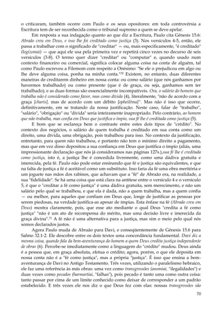 o criticaram, também ocorre com Paulo e os seus opositores: em toda controvérsia a
Escritura tem de ser reconhecida como o tribunal supremo a quem se deve apelar.
Em resposta a sua indagação quanto ao que diz a Escritura, Paulo cita Gênesis 15.6:
Abraão creu em Deus, e isso lhe foi creditado como justiça (3). Nos versículos 4-5, então, ele
passa a trabalhar com o significado de "creditar" — ou, mais especificamente, "é creditado"
(logizomai) — que aqui ele usa pela primeira vez e repetirá cinco vezes no decurso de seis
versículos (3-8). O termo quer dizer "creditar" ou "computar" e, quando usado num
contexto financeiro ou comercial, significa colocar alguma coisa na conta de alguém, tal
como Paulo escreveu a Filemom com respeito a Onésimo: "Se ele o prejudicou em algo ou
lhe deve alguma coisa, ponha na minha conta."70 Existem, no entanto, duas diferentes
maneiras de creditarem dinheiro em nossa conta: ou como salário (que nós ganhamos por
havermos trabalhado) ou como presente (que é de graça, ou seja, ganhamos sem ter
trabalhado); e as duas formas são essencialmente incompatíveis. Ora, o salário do homem que
trabalha não é considerado como favor, mas como dívida (4), literalmente, "não de acordo com a
graça [charis], mas de acordo com um débito [opheilêma]". Mas não é isso que ocorre,
definitivamente, em se tratando da nossa justificação. Neste caso, falar de "trabalho",
"salário", "obrigação" ou "dívida" seria inteiramente inapropriado. Pelo contrário, ao homem
que não trabalha, mas confia em Deus que justifica o ímpio, sua fé lhe é creditada como justiça (5).
E bom que se esclareça bem o contraste entre estes dois tipos de "crédito". No
contexto dos negócios, o salário de quem trabalha é creditado em sua conta como um
direito, uma dívida, uma obrigação, pois trabalhou para isso. No contexto da justificação,
entretanto, para quem não trabalhou, e portanto não tem o mínimo direito a pagamento,
mas que em vez disso depositou a sua confiança em Deus que justifica o ímpio (aliás, uma
impressionante declaração que nós já consideramos nas páginas 127s.),sua fé lhe é creditada
como justiça, isto é, a justiça lhe é concedida livremente, como uma dádiva gratuita e
imerecida, pela fé. Paulo não pode estar ensinando que fé e justiça são equivalentes, e que
na falta de justiça a fé é aceitável como um substituto. Isso faria da fé uma obra meritória e
um joguete nas mãos dos rabinos, que achavam que a "fé" de Abraão era, na realidade, a
sua "fidelidade". Se há uma coisa que está clara na antítese entre o versículo 4 e o versículo
5, é que o "creditar a fé como justiça" é uma dádiva gratuita, sem merecimento, e não um
salário pelo qual se trabalhou, e que ela é dada, não a quem trabalha, mas a quem confia
— ou melhor, para aqueles que confiam em Deus que, longe de justificar as pessoas por
serem piedosas, na verdade justifica-as apesar de ímpias. Esta ênfase na fé (Abraão creu em
Deus) mostra claramente, pois, que esse ato mediante o qual Deus "credita a fé como
justiça" "não é um ato de recompensa do mérito, mas uma decisão livre e imerecida da
graça divina".71 A fé não é uma alternativa para a justiça, mas sim o meio pelo qual nós
somos declarados justos.
Agora Paulo muda de Abraão para Davi, e conseqüentemente de Gênesis 15.6 para
Salmo 32.1-2. Ele descobre entre os dois textos uma concordância fundamental. Davi diz a
mesma coisa, quando fala da bem-aventurança do homem a quem Deus credita justiça independente
de obras (6). Percebe-se imediatamente como a linguagem do "crédito" mudou. Deus ainda
é a pessoa que, em graça absoluta, efetua o crédito; agora, porém, o que ele deposita em
nossa conta não é a "fé como justiça", mas a própria "justiça". É isso que ensina a bemaventurança de Davi no Antigo Testamento. Três vezes, utilizando o paralelismo hebraico,
ele faz uma referência às más obras: uma vez como transgressões (anomiai, "ilegalidades") e
duas vezes como pecados (harmartiai, "falhas"), pois pecado é tanto uma como outra coisa:
tanto passar por cima de um limite conhecido como deixar de corresponder a um padrão
estabelecido. E três vezes ele nos diz o que Deus fez com elas: nossas transgressões são
70

 