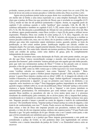 perdoadas, nossos pecados são cobertos e nosso pecado o Senhor jamais leva em conta (7-8). Ao
invés de levar em conta os nossos pecados e voltá-los contra nós, Deus os perdoa e cobre.
Agora nós já podemos juntar todas as peças deste rico vocabulário. O que Paulo tem
em mente não se limita a uma única expressão ou a uma simples ilustração. Ele deixou
claro que a justiça de Deus (ou que provém de Deus), que é revelada no evangelho (1.17;
3.21s.), reside no fato de ele justificar justamente o injusto. Assim, na segunda parte do
capítulo 3 ele continua usando o verbo "justificar" (por exemplo, 3.24, 26, 28, 30). E
continua utilizando-o também no capítulo 4 (4.2, 5, 25), assim como o fará no capítulo 5
(5.1, 9, 16, 18). Ele descarta a possibilidade de Abraão ter sido justificado pelas obras (2). Mas
ao afirmar, agora positivamente, como Deus justifica o ímpio (5) ele passa a utilizar novas
expressões. Primeiro, Deus nos credita fé como justiça (3, 5, 9, 22s.). Segundo, ele nos
credita justiça independente de obras (6, 11, 13, 24). E, terceiro, ele recusa-se a creditar os
nossos pecados contra nós, mas, em vez disso, ele os perdoa e cobre (7-8). Ninguém pode
afirmar que estas três expressões sejam sinônimos exatos; quando, porém, se trata da
justificação, as três coisas andam juntas. Justificação implica um cálculo, crédito ou
cômputo duplo. Por um lado, negativamente falando, Deus nunca leva em conta os nossos
pecados contra nós. Por outro lado, falando em termos positivos, Deus deposita em nossa
conta um crédito de justiça, como uma dádiva de graça, pela fé, completamente
independente de nossas obras.
Isto nos faz lembrar uma outra declaração de Paulo, até certo ponto similar, em que
ele diz que Deus "estava reconciliando consigo o mundo, não lançando em conta os
pecados dos homens", pelo contrário "tornou pecado por nós aquele que não tinha pecado,
para que nele nos tornássemos justiça de Deus".72 Cristo se fez pecado com os nossos
pecados, a fim de que nós pudéssemos tornar-nos justos com a justiça de Deus.
Tanto na ARC como na ARA vemos que o verbo logizomai é às vezes traduzido, não
como "creditar, calcular ou computar", mas como "imputar". Por exemplo: " Bemaventurado o homem a quem o Senhor jamais imputará pecado" (ARA, 8), ou melhor, a
pessoa "a quem Deus imputa a justiça sem as obras" (ARC, 6). A imagem do cálculo e do
crédito é financeira; a da imputação, porém, é legal. Ambas significam "computar alguma
coisa como pertencente a alguém", só que no primeiro caso trata-se de dinheiro, e no
segundo, seria inocência ou culpa.73 Essa linguagem ganhou importância no século XVI,
quando surgiu o debate sobre se, no ato da justificação, Deus "infunde" justiça a nós (como
ensinava a Igreja Católica Romana), ou se ele a "imputa" a nós (como insistiam os
reformadores protestantes). Os reformadores por certo tinham razão ao dizerem que
quando Deus justifica os pecadores ele não os torna justos (pois esse é o processo
resultante da santificação); pelo contrário, ele os declara justos, isto é, imputa-lhes justiça,
considerando-os e tratando-os como (legalmente) justos. C. H. Hodge esclarece isso para
nós. 'Imputar pecado é lançar o pecado na conta de alguém e tratá-lo de conformidade
com isso." De semelhante forma, "imputar justiça é lançar justiça na conta de alguém, e daí
tratá-lo de conformidade com isso."74 Assim, Paulo escreve em Romanos 4 a respeito das
duas coisas: o fato de Deus não imputar pecado aos pecadores, embora eles tenham
pecado, e o fato de ele nos imputar justiça, embora não sejamos justos.75 O que Paulo está
dizendo é que "foi pela mediação da fé que Abraão veio a ser I ratado como justo, e não
que a fé foi considerada um substituto para a perfeita obediência."76
Uma outra questão é se a justiça que Deus imputa graciosamente a nós pode ser
considerada a justiça de Cristo, se nós podemos falar com legitimidade em sermos
"vestidos com o manto imaculado da justiça de Cristo" e se Zinzendorf estava certo ao
escrever:
71

 