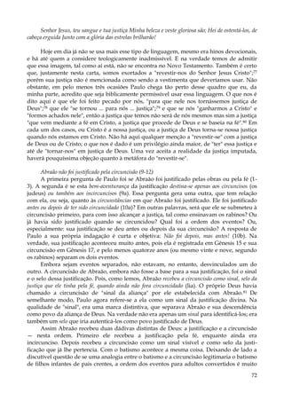 Senhor Jesus, teu sangue e tua justiça Minha beleza e veste gloriosa são; Hei de ostentá-los, de
cabeça erguida Junto com a glória das estrelas brilharão!
Hoje em dia já não se usa mais esse tipo de linguagem, mesmo era hinos devocionais,
e há até quem a considere teologicamente inadmissível. E na verdade temos de admitir
que essa imagem, tal como aí está, não se encontra no Novo Testamento. Também é certo
que, justamente nesta carta, somos exortados a "revestir-nos do Senhor Jesus Cristo";77
porém sua justiça não é mencionada como sendo a vestimenta que deveríamos usar. Não
obstante, em pelo menos três ocasiões Paulo chega tão perto desse quadro que eu, da
minha parte, acredito que seja biblicamente permissível usar essa linguagem. O que nos é
dito aqui é que ele foi feito pecado por nós, "para que nele nos tornássemos justiça de
Deus";78 que ele "se tornou ... para nós ... justiça";79 e que se nós "ganharmos a Cristo" e
"formos achados nele", então a justiça que temos não será de nós mesmos mas sim a justiça
"que vem mediante a fé em Cristo, a justiça que procede de Deus e se baseia na fé".80 Em
cada um dos casos, ou Cristo é a nossa justiça, ou a justiça de Deus torna-se nossa justiça
quando nós estamos em Cristo. Não há aqui qualquer menção a "revestir-se" com a justiça
de Deus ou de Cristo; o que nos é dado é um privilégio ainda maior, de "ter" essa justiça e
até de "tornar-nos" em justiça de Deus. Uma vez aceita a realidade da justiça imputada,
haverá pouquíssima objeção quanto à metáfora do "revestir-se".
Abraão não foi justificado pela circuncisão (9-12)
A primeira pergunta de Paulo foi se Abraão foi justificado pelas obras ou pela fé (13). A segunda é se esta bem-aventurança da justificação destina-se apenas aos circuncisos (os
judeus) ou também aos incircuncisos (9a). Essa pergunta gera uma outra, que tem relação
com ela, ou seja, quanto às circunstâncias em que Abraão foi justificado. Ele foi justificado
antes ou depois de ter sido circuncidado (10a)? Em outras palavras, será que ele se submeteu à
circuncisão primeiro, para com isso alcançar a justiça, tal como ensinavam os rabinos? Ou
já havia sido justificado quando se circuncidou? Qual foi a ordem dos eventos? Ou,
especialmente: sua justificação se deu antes ou depois da sua circuncisão? A resposta de
Paulo a sua própria indagação é curta e objetiva: Não foi depois, mas antes! (10b). Na
verdade, sua justificação aconteceu muito antes, pois ela é registrada em Gênesis 15 e sua
circuncisão em Gênesis 17, e pelo menos quatorze anos (ou mesmo vinte e nove, segundo
os rabinos) separam os dois eventos.
Embora sejam eventos separados, não estavam, no entanto, desvinculados um do
outro. A circuncisão de Abraão, embora não fosse a base para a sua justificação, foi o sinal
e o selo dessa justificação. Pois, como lemos, Abraão recebeu a circuncisão como sinal, selo da
justiça que ele tinha pela fé, quando ainda não fora circuncidado (lia). O próprio Deus havia
chamado a circuncisão de "sinal da aliança" por ele estabelecida com Abraão.81 De
semelhante modo, Paulo agora refere-se a ela como um sinal da justificação divina. Na
qualidade de "sinal", era uma marca distintiva, que separava Abraão e sua descendência
como povo da aliança de Deus. Na verdade não era apenas um sinal para identificá-los; era
também um selo que iria autenticá-los como povo justificado de Deus.
Assim Abraão recebeu duas dádivas distintas de Deus: a justificação e a circuncisão
— nesta ordem. Primeiro ele recebeu a justificação pela fé, enquanto ainda era
incircunciso. Depois recebeu a circuncisão como um sinal visível e como selo da justificação que já lhe pertencia. Com o batismo acontece a mesma coisa. Deixando de lado a
discutível questão de se uma analogia entre o batismo e a circuncisão legitimaria o batismo
de filhos infantes de pais crentes, a ordem dos eventos para adultos convertidos é muito
72

 