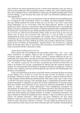 clara. Primeiro nós somos justificados pela fé, e então somos batizados como um sinal ou
selo da nossa justificação. Mas precisamos manter a ordem certa, como também guardar
bem clara a distinção entre o sinal (batismo) e aquilo que ele significa (justificação). Como
escreveu Hodge, "o que funciona bem como um sinal é um miserável substituto para a
coisa significada".82
Assim, Paulo continua, havia um propósito no fato de Abraão ter sido justificado pela
fé, e só depois ter sido circuncidado. Havia, na verdade, um duplo propósito. Primeiro,
para que Abraão pudesse ser (como de fato o é) o pai de todos os que crêem, e que assim
foram justificados, sem ser circuncidados (11b). Em outras palavras, Abraão é o pai dos
gentios que crêem. Para eles, a circuncisão é algo tão desnecessário para a sua justificação
quanto o foi para a justificação dele mesmo. O segundo propósito dessa combinação entre
fé, justificação e circuncisão era que Abraão pudesse igualmente ser (como de fato o é) o pai
dos circuncisos que, além de sua circuncisão, também andam nos passos da fé que teve nosso pai
Abraão antes de passar pela circuncisão (12). Assim ele é o pai de todos os crentes,
independente de serem ou não circuncidados. Na verdade, não se deveria permitir que a
circuncisão, que era de suprema importância para os judeus, viesse a corroer ou destruir a
unidade dos crentes em Cristo. Embora de acordo com os judeus Abraão fosse "o grande
ponto divisor na história da humanidade", segundo Paulo a sua fé tornou-se "o grande
ponto de encontro para todos os que crêem, quer circuncisos ou incircuncisos". 88 Pois ali
onde a circuncisão divide, a fé promove união.
Abraão não foi justificado pela lei (13-17a)
Paulo começa este novo parágrafo com uma antítese muito clara — não ... mas — cuja
ênfase encontra-se na negativa. Agora já não há perguntas e respostas, como vinha
ocorrendo sempre na diatribe. O que existe é apenas a asserção inflexível de que se a
justificação não é pelas obras, nem pela circuncisão, tampouco ela se dá pela lei. Pois como
é que a promessa de Deus chegou a Abraão e a sua descendência? Resposta: Não foi mediante a
lei ... mas mediante a justiça que vem da fé (13). A promessa que ele tem em mente deve ser
ainda a de Gênesis 15.5, de que a posteridade de Abraão seria tão numerosa quanto as
estrelas. Era uma promessa desvinculada de quaisquer condições ou exigências. A palavra
de Deus veio a Abraão como uma promessa gratuita, não como lei. Ele simplesmente creu
em Deus e foi justificado.
O que nos impressiona já de início é que Paulo retrata a promessa de Deus em termos
de que Abraão seria o herdeiro do mundo (13). Só que, no texto de Gênesis, o que foi
prometido a Abraão foi Canaã, "norte, sul, oriente e ocidente" a partir de onde ele estava84
e cujas fronteiras seriam delineadas posteriormente. Mas então, como é que "a terra" virou
"o mundo"? Em parte é porque, como princípio geral, o cumprimento da profecia bíblica
sempre transcende as categorias nas quais ela foi dada originalmente. E em parte porque
Deus deu também outra promessa de que através da numerosa posteridade de Abraão
"todas as nações da terra" seriam abençoadas.85 Essa multiplicação prometida aos
descendentes de Abraão levou os rabinos a concluírem que Deus "lhes daria por herança (o
continente) de mar a mar, e desde o rio Eufrates até às extremidades da terra". 86 A terceira
razão para Paulo declarar que Abraão herdaria "o mundo" é certamente messiânica. Tão
logo a semente de Abraão foi identificada com o Messias,"7 logo se reconheceu que ele iria
exercer um domínio universal."" Além disso, seu povo constitui-se em seus outros
herdeiros, razão por que os mansos herdarão a terra89 e por que em Cristo e através dele
"todas as coisas" são nossas, inclusive "o mundo". "Por que, depois de esclarecer de que se
trata a promessa, Paulo assevera com tanta veemência que ela é recebida e herdada pela fé
73

 