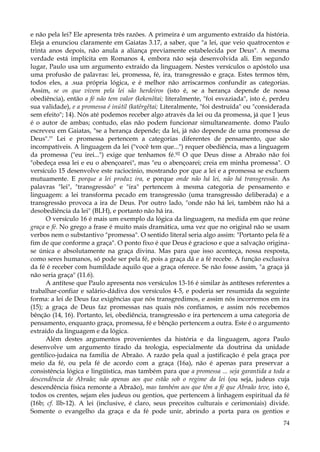 e não pela lei? Ele apresenta três razões. A primeira é um argumento extraído da história.
Eleja a enunciou claramente em Gaiatas 3.17, a saber, que "a lei, que veio quatrocentos e
trinta anos depois, não anula a aliança previamente estabelecida por Deus". A mesma
verdade está implícita em Romanos 4, embora não seja desenvolvida ali. Em segundo
lugar, Paulo usa um argumento extraído da linguagem. Nestes versículos o apóstolo usa
uma profusão de palavras: lei, promessa, fé, ira, transgressão e graça. Estes termos têm,
todos eles, a .sua própria lógica, e é melhor não arriscarmos confundir as categorias.
Assim, se os que vivem pela lei são herdeiros (isto é, se a herança depende de nossa
obediência), então a fé não tem valor (kekenõtai; literalmente, "foi esvaziada", isto é, perdeu
sua validade), e a promessa é inútil (katêrgêtai; Literalmente, "foi destruída" ou "considerada
sem efeito"; 14). Nós até podemos receber algo através da lei ou da promessa, já que 1 )eus
é o autor de ambas; contudo, elas não podem funcionar simultaneamente. domo Paulo
escreveu em Gaiatas, "se a herança depende; da lei, já não depende de uma promessa de
Deus".!" Lei e promessa pertencem a categorias diferentes de pensamento, que são
incompatíveis. A linguagem da lei ("você tem que...") requer obediência, mas a linguagem
da promessa ("eu irei...") exige que tenhamos fé.92 O que Deus disse a Abraão não foi
"obedeça essa lei e eu o abençoarei", mas "eu o abençoarei; creia em minha promessa". O
versículo 15 desenvolve este raciocínio, mostrando por que a lei e a promessa se excluem
mutuamente. E porque a lei produz ira, e porque onde não há lei, não há transgressão. As
palavras "lei", "transgressão" e "ira" pertencem à mesma categoria de pensamento e
linguagem: a lei transforma pecado em transgressão (uma transgressão deliberada) e a
transgressão provoca a ira de Deus. Por outro lado, "onde não há lei, também não há a
desobediência da lei" (BLH), e portanto não há ira.
O versículo 16 é mais um exemplo da lógica da linguagem, na medida em que reúne
graça e fé. No grego a frase é muito mais dramática, uma vez que no original não se usam
verbos nem o substantivo "promessa". O sentido literal seria algo assim: "Portanto pela fé a
fim de que conforme a graça". O ponto fixo é que Deus é gracioso e que a salvação originase única e absolutamente na graça divina. Mas para que isso aconteça, nossa resposta,
como seres humanos, só pode ser pela fé, pois a graça dá e a fé recebe. A função exclusiva
da fé é receber com humildade aquilo que a graça oferece. Se não fosse assim, "a graça já
não seria graça" (11.6).
A antítese que Paulo apresenta nos versículos 13-16 é similar às antíteses referentes a
trabalhar-confiar e salário-dádiva dos versículos 4-5, e poderia ser resumida da seguinte
forma: a lei de Deus faz exigências que nós transgredimos, e assim nós incorremos em ira
(15); a graça de Deus faz promessas nas quais nós confiamos, e assim nós recebemos
bênção (14, 16). Portanto, lei, obediência, transgressão e ira pertencem a uma categoria de
pensamento, enquanto graça, promessa, fé e bênção pertencem a outra. Este é o argumento
extraído da linguagem e da lógica.
Além destes argumentos provenientes da história e da linguagem, agora Paulo
desenvolve um argumento tirado da teologia, especialmente da doutrina da unidade
gentílico-judaica na família de Abraão. A razão pela qual a justificação é pela graça por
meio da fé, ou pela fé de acordo com a graça (16a), não é apenas para preservar a
consistência lógica e lingüística, mas também para que a promessa ... seja garantida a toda a
descendência de Abraão; não apenas aos que estão sob o regime da lei (ou seja, judeus cuja
descendência física remonte a Abraão), mas também aos que têm a fé que Abraão teve, isto é,
todos os crentes, sejam eles judeus ou gentios, que pertencem à linhagem espiritual da fé
(16b; cf. llb-12). A lei (inclusive, é claro, seus preceitos culturais e cerimoniais) divide.
Somente o evangelho da graça e da fé pode unir, abrindo a porta para os gentios e
74

 
