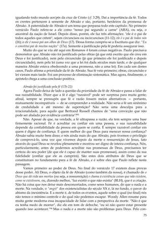 igualando todo mundo aos'pés da cruz de Cristo (cf. 3.29). Daí a importância da fé. Todos
os crentes pertencem à semente de Abraão e são, portanto, herdeiros da promessa de
Abraão. A paternidade de Abraão é um tema que perpassa todo este capítulo. No primeiro
versículo Paulo refere-se a ele como "nosso pai segundo a carne" (ARA), ou seja, o
ancestral da nação de Israel. Depois disso, porém, ele faz três afirmações: "ele é o pai de
todos aqueles que crêem", sejam circuncisos ou incircuncisos (11-12); ele é o pai de todos nós
(16); e ele é nosso pai aos olhos de Deus (17). Dessa forma cumpriu-se a Escritura que diz: "Eu
o constituí pai de muitas nações" (17a). Somente a justificação pela fé poderia assegurar isso.
Muito do que se viu até aqui em Romanos 4 foram coisas negativas. Paulo precisava
demonstrar que Abraão não foi justificado pelas obras (já que está escrito que ele creu em
Deus e foi justificado), nem pela circuncisão (já que primeiro ele foi justificado e depois
circuncidado), nem pela lei (uma vez que a lei foi dada séculos mais tarde, e de qualquer
maneira Abraão estava obedecendo a uma promessa, não a uma lei). Em cada um destes
casos, Paulo afirma a prioridade da fé de Abraão. Sua fé veio primeiro; obras, circuncisão e
lei vieram mais tarde. Foi um processo de eliminação sistemática. Mas agora, finalmente, o
apóstolo chega a uma conclusão positiva.
Abraão foi justificado pela fé (17b-22)
Agora Paulo deixa de lado a questão da prioridade da fé de Abraão e passa a falar de
sua razoabilidade. Dizer que a fé é algo "razoável" pode ser surpresa para muita gente;
afinal, sempre se pressupôs que fé e razão fossem meios alternativos — portanto,
mutuamente incompatíveis — de se compreender a realidade. Não seria a fé um sinônimo
de credulidade e até mesmo de superstição? Não seria uma desculpa para a
irracionalidade, para aquilo que Bertrand Russell chamou de "uma convicção que não
pode ser abalada por evidência contrária"?93
Não. Apesar de que, na verdade, a fé ultrapassa a razão, ela tem sempre uma base
firmemente racional. Fé é acreditar ou confiar em uma pessoa, e sua razoabilidade
depende da confiabilidade da pessoa em quem se confia. É sempre razoável confiar em
quem é digno de confiança. E quem melhor do que Deus para merecer nossa confiança?
Abraão sabia muito bem disso; e nós ainda mais do que Abraão, pois tivemos o privilégio
de comprová-lo, uma vez que vivemos depois da morte e ressurreição de Jesus, fato
através do qual Deus se revelou plenamente e mostrou ser digno de inteira confiança. Nós,
particularmente, antes de podermos acreditar nas promessas de Deus, precisamos ter
certeza do seu poder (de que ele é capaz de manter suas promessas), assim como da sua
fidelidade (confiar que ele as cumprirá). São estes dois atributos de Deus que se
constituíram no fundamento para a fé de Abraão, e é sobre eles que Paulo reflete nesta
passagem.
Vamos primeiro ao poder de Deus. No final do versículo 17 existem duas provas
desse poder. Ali Deus, o objeto da fé de Abraão (como também da nossa), é chamado de o
Deus que dá vida aos mortos (ou seja, a ressurreição) e chama à existência coisas que não existem,
como se existissem, ou, dizendo melhor, "faz existir o que não existia" (BLH), que é a criação.
Não há coisa que nos deixe mais desconcertados, como seres humanos, do que o nada e a
morte. Na verdade, o "angst" dos existencialistas do século XX é, lá no fundo, o pavor do
abismo da inexistência. E a morte é, de todos os eventos, aquele sobre o qual (no final) nós
não temos o mínimo controle e do qual não podemos escapar. Woody Allen resume para
muita gente moderna essa incapacidade de lidar com a perspectiva da morte. "Não é que
eu tenha medo de morrer", diz ele em tom de deboche; "eu só não quero estar presente
quando isso acontecer."94 Mas o nada e a morte não são problemas para Deus. Pelo con75

 
