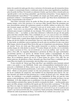 trário, foi a partir do nada que ele criou o universo e foi da morte que ele ressuscitou Jesus.
A criação e a ressurreição foram e continuam sendo as duas mais significativas manifestações do poder de Deus. Foi orando ao soberano Criador, que havia feito o mundo pelo seu
"grande poder e com seu braço estendido", que Jeremias acrescentou: "Cousa alguma te é
demasiadamente maravilhosa".95 Foi também em oração que Paulo pediu que os efésios
pudessem conhecer "a incomparável grandeza do poder" que Deus havia manifestado em
Cristo "ressuscitando-o dos mortos".96
Esta firme convicção acerca do poder de Deus foi que capacitou Abraão a crer, ao
mesmo tempo, contra toda esperança e em esperança (18a), quando Deus lhe prometeu que
seus descendentes seriam tão numerosos quanto as estrelas, embora na época ele e Sara
não tivessem sequer um filho,117 tomando-se assim pai de muitas nações, como foi dito a seu
respeito: "Assim será a sua descendência" (18b). Mas ele não se refugiou em um mundo de
fantasias para escapar à realidade de sua situação. Pelo contrário, sem enfraquecer na fé, ele
enfrentou o fato — ou melhor, os dois fatos dolorosos e inflexíveis de que ele não podia
gerar nem Sara conceber filhos. Pois a realidade era que o seu corpo já estava sem vitalidade,
pois já contava cerca de cem anos de idade, e que também o ventre de Sara já estava sem vitalidade
(19).9H Ainda assim, a partir dessa dupla morte Deus trouxe uma nova vida. Foi ao mesmo
tempo um ato de criação e de ressurreição. Esse era o tipo de Deus em quem Abraão creu.
E, mais tarde, ao enfrentar a prova suprema de sua fé, que era sacrificar ou não o seu único
filho Isaque, através de quem Deus havia dito que se cumpririam suas promessas, Abraão
até mesmo "levou em conta que Deus podia ressuscitar os mortos; e, figuradamente,
recebeu Isaque de volta dentre os mortos".99 E assim Abraão não duvidou com incredulidade,
em relação à promessa de Deus, mas foi fortalecido em sua fé (ou melhor, "por" sua fé) e deu
glória a Deus (20). As respostas alternativas à promessa de Deus são aqui contrastadas:
incredulidade (apistia) e fé (ipistis). Se Abraão tivesse cedido à incredulidade, ele teria
"enfraquecido" ou entrado "em conflito consigo mesmo" (diakrinõ, BAGD). Mas, ao invés
disso, ele se fortaleceu através de sua fé. E dessa forma deu glória a Deus (20). Ou, em
outras palavras, ele glorificou a Deus, deixando que Deus fosse Deus e confiando que ele,
como Deus da criação e da ressurreição, não iria faltar com a sua promessa.
É esse conceito de "deixar que Deus seja Deus" que estabelece uma transição natural
entre o seu poder e a sua fidelidade. Existe uma correspondência fundamental entre a
nossa fé e a fidelidade de Deus, tanto é que às vezes a ordem de Jesus "Tenham fé em
Deus"J0° já foi forçosamente parafraseada, e com razão, como "Contem com a fidelidade de
Deus". Afinal, se uma pessoa cumpre ou não suas promessas, isso não depende somente
de ela ter condições de cumpri-las, mas também de sua disposição para fazê-lo. Ou, melhor dizendo, por detrás de toda promessa jaz o caráter da pessoa que a fez. Abraão sabia
disso. Ao considerar a sua própria senilidade e a esterilidade de Sara, ele nem fez vista
grossa a estes problemas, nem os subestimou. Mas lembrou-se do poder de Deus e da sua
fidelidade. A fé olha sempre para os problemas à luz das promessas. "Pela fé, Abraão —
como também a própria Sara, apesar de estéril e avançada em idade — recebeu poder para
gerar um filho, porque considerou fiel aquele que lhe havia feito a promessa."101 Ele sabia
que Deus era capaz de manter sua promessa (em virtude de seu poder) e sabia que ele o
faria (por causa de sua fidelidade). Estava plenamente convencido de que ele era poderoso para
cumprir o que havia prometido (21). Em conseqüência, Paulo acrescenta, referindo-se ao fato de
Abraão ter crido na promessa de Deus, "isto também lhe foi creditado como justiça" (22).
Conclusão: A fé de Abraão e a nossa fé (23-25)
76

 