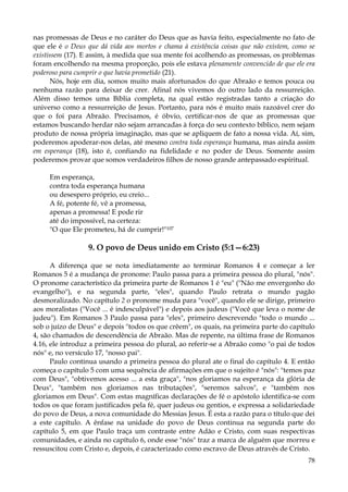 nas promessas de Deus e no caráter do Deus que as havia feito, especialmente no fato de
que ele é o Deus que dá vida aos mortos e chama à existência coisas que não existem, como se
existissem (17). E assim, à medida que sua mente foi acolhendo as promessas, os problemas
foram encolhendo na mesma proporção, pois ele estava plenamente convencido de que ele era
poderoso para cumprir o que havia prometido (21).
Nós, hoje em dia, somos muito mais afortunados do que Abraão e temos pouca ou
nenhuma razão para deixar de crer. Afinal nós vivemos do outro lado da ressurreição.
Além disso temos uma Bíblia completa, na qual estão registradas tanto a criação do
universo como a ressurreição de Jesus. Portanto, para nós é muito mais razoável crer do
que o foi para Abraão. Precisamos, é óbvio, certificar-nos de que as promessas que
estamos buscando herdar não sejam arrancadas à força do seu contexto bíblico, nem sejam
produto de nossa própria imaginação, mas que se apliquem de fato a nossa vida. Aí, sim,
poderemos apoderar-nos delas, até mesmo contra toda esperança humana, mas ainda assim
em esperança (18), isto é, confiando na fidelidade e no poder de Deus. Somente assim
poderemos provar que somos verdadeiros filhos de nosso grande antepassado espiritual.
Em esperança,
contra toda esperança humana
ou desespero próprio, eu creio...
A fé, potente fé, vê a promessa,
apenas a promessa! E pode rir
até do impossível, na certeza:
"O que Ele prometeu, há de cumprir!"107

9. O povo de Deus unido em Cristo (5:1—6:23)
A diferença que se nota imediatamente ao terminar Romanos 4 e começar a ler
Romanos 5 é a mudança de pronome: Paulo passa para a primeira pessoa do plural, "nós".
O pronome característico da primeira parte de Romanos 1 é "eu" ("Não me envergonho do
evangelho"), e na segunda parte, "eles", quando Paulo retrata o mundo pagão
desmoralizado. No capítulo 2 o pronome muda para "você", quando ele se dirige, primeiro
aos moralistas ("Você ... é indesculpável") e depois aos judeus ("Você que leva o nome de
judeu"). Em Romanos 3 Paulo passa para "eles", primeiro descrevendo "todo o mundo ...
sob o juízo de Deus" e depois "todos os que crêem", os quais, na primeira parte do capítulo
4, são chamados de descendência de Abraão. Mas de repente, na última frase de Romanos
4.16, ele introduz a primeira pessoa do plural, ao referir-se a Abraão como "o pai de todos
nós" e, no versículo 17, "nosso pai".
Paulo continua usando a primeira pessoa do plural ate o final do capítulo 4. E então
começa o capítulo 5 com uma sequência de afirmações em que o sujeito é "nós": "temos paz
com Deus", "obtivemos acesso ... a esta graça", "nos gloriamos na esperança da glória de
Deus", "também nos gloriamos nas tributações", "seremos salvos", e "também nos
gloriamos em Deus". Com estas magníficas declarações de fé o apóstolo identifica-se com
todos os que foram justificados pela fé, quer judeus ou gentios, e expressa a solidariedade
do povo de Deus, a nova comunidade do Messias Jesus. É esta a razão para o título que dei
a este capítulo. A ênfase na unidade do povo de Deus continua na segunda parte do
capítulo 5, em que Paulo traça um contraste entre Adão e Cristo, com suas respectivas
comunidades, e ainda no capítulo 6, onde esse "nós" traz a marca de alguém que morreu e
ressuscitou com Cristo e, depois, é caracterizado como escravo de Deus através de Cristo.
78

 