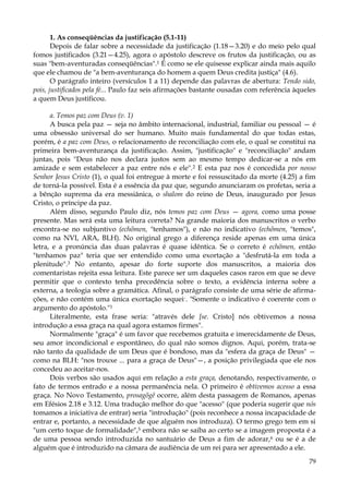 1. As conseqüências da justificação (5.1-11)
Depois de falar sobre a necessidade da justificação (1.18—3.20) e do meio pelo qual
fomos justificados (3.21—4.25), agora o apóstolo descreve os frutos da justificação, ou as
suas "bem-aventuradas conseqüências".1 É como se ele quisesse explicar ainda mais aquilo
que ele chamou de "a bem-aventurança do homem a quem Deus credita justiça" (4.6).
O parágrafo inteiro (versículos 1 a 11) depende das palavras de abertura: Tendo sido,
pois, justificados pela fé... Paulo faz seis afirmações bastante ousadas com referência àqueles
a quem Deus justificou.
a. Temos paz com Deus (v. 1)
A busca pela paz — seja no âmbito internacional, industrial, familiar ou pessoal — é
uma obsessão universal do ser humano. Muito mais fundamental do que todas estas,
porém, é a paz com Deus, o relacionamento de reconciliação com ele, o qual se constitui na
primeira bem-aventurança da justificação. Assim, "justificação" e "reconciliação" andam
juntas, pois "Deus não nos declara justos sem ao mesmo tempo dedicar-se a nós em
amizade e sem estabelecer a paz entre nós e ele".2 E esta paz nos é concedida por nosso
Senhor Jesus Cristo (1), o qual foi entregue à morte e foi ressuscitado da morte (4.25) a fim
de torná-la possível. Esta é a essência da paz que, segundo anunciaram os profetas, seria a
a bênção suprema da era messiânica, o shalom do reino de Deus, inaugurado por Jesus
Cristo, o príncipe da paz.
Além disso, segundo Paulo diz, nós temos paz com Deus — agora, como uma posse
presente. Mas será esta uma leitura correta? Na grande maioria dos manuscritos o verbo
encontra-se no subjuntivo (echõmen, "tenhamos"), e não no indicativo (echõmen, "temos",
como na NVI, ARA, BLH). No original grego a diferença reside apenas em uma única
letra, e a pronúncia das duas palavras é quase idêntica. Se o correto é echõmen, então
"tenhamos paz" teria que ser entendido como uma exortação a "desfrutá-la em toda a
plenitude".3 No entanto, apesar do forte suporte dos manuscritos, a maioria dos
comentaristas rejeita essa leitura. Este parece ser um daqueles casos raros em que se deve
permitir que o contexto tenha precedência sobre o texto, a evidência interna sobre a
externa, a teologia sobre a gramática. Afinal, o parágrafo consiste de uma série de afirmações, e não contém uma única exortação sequei-. "Somente o indicativo é coerente com o
argumento do apóstolo."1
Literalmente, esta frase seria: "através dele [se. Cristo] nós obtivemos a nossa
introdução a essa graça na qual agora estamos firmes".
Normalmente "graça" é um favor que recebemos gratuita e imerecidamente de Deus,
seu amor incondicional e espontâneo, do qual não somos dignos. Aqui, porém, trata-se
não tanto da qualidade de um Deus que é bondoso, mas da "esfera da graça de Deus" —
como na BLH: "nos trouxe ... para a graça de Deus"—, a posição privilegiada que ele nos
concedeu ao aceitar-nos.
Dois verbos são usados aqui em relação a esta graça, denotando, respectivamente, o
fato de termos entrado e a nossa permanência nela. O primeiro é obtivemos acesso a essa
graça. No Novo Testamento, prosagõgê ocorre, além desta passagem de Romanos, apenas
em Efésios 2.18 e 3.12. Uma tradução melhor do que "acesso" (que poderia sugerir que nós
tomamos a iniciativa de entrar) seria "introdução" (pois reconhece a nossa incapacidade de
entrar e, portanto, a necessidade de que alguém nos introduza). O termo grego tem em si
"um certo toque de formalidade",5 embora não se saiba ao certo se a imagem proposta é a
de uma pessoa sendo introduzida no santuário de Deus a fim de adorar,6 ou se é a de
alguém que é introduzido na câmara de audiência de um rei para ser apresentado a ele.
79

 