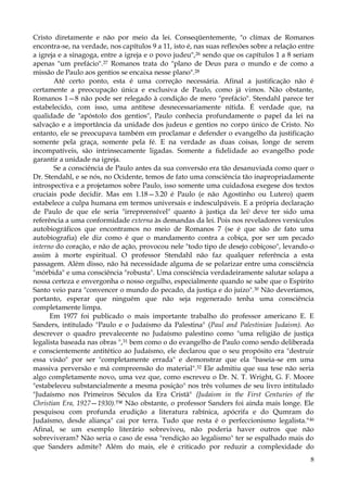 Cristo diretamente e não por meio da lei. Conseqüentemente, "o clímax de Romanos
encontra-se, na verdade, nos capítulos 9 a 11, isto é, nas suas reflexões sobre a relação entre
a igreja e a sinagoga, entre a igreja e o povo judeu",26 sendo que os capítulos 1 a 8 seriam
apenas "um prefácio".27 Romanos trata do "plano de Deus para o mundo e de como a
missão de Paulo aos gentios se encaixa nesse plano".28
Até certo ponto, esta é uma correção necessária. Afinal a justificação não é
certamente a preocupação única e exclusiva de Paulo, como já vimos. Não obstante,
Romanos 1—8 não pode ser relegado à condição de mero "prefácio". Stendahl parece ter
estabelecido, com isso, uma antítese desnecessariamente nítida. É verdade que, na
qualidade de "apóstolo dos gentios", Paulo conhecia profundamente o papel da lei na
salvação e a importância da unidade dos judeus e gentios no corpo único de Cristo. No
entanto, ele se preocupava também em proclamar e defender o evangelho da justificação
somente pela graça, somente pela fé. E na verdade as duas coisas, longe de serem
incompatíveis, são intrinsecamente ligadas. Somente a fidelidade ao evangelho pode
garantir a unidade na igreja.
Se a consciência de Paulo antes da sua conversão era tão desanuviada como quer o
Dr. Stendahl, e se nós, no Ocidente, temos de fato uma consciência tão inapropriadamente
introspectiva e a projetamos sobre Paulo, isso somente uma cuidadosa exegese dos textos
cruciais pode decidir. Mas em 1.18—3.20 é Paulo (e não Agostinho ou Lutero) quem
estabelece a culpa humana em termos universais e indesculpáveis. E a própria declaração
de Paulo de que ele seria "irrepreensível" quanto à justiça da lei) deve ter sido uma
referência a uma conformidade externa às demandas da lei. Pois nos reveladores versículos
autobiográficos que encontramos no meio de Romanos 7 (se é que são de fato uma
autobiografia) ele diz como é que o mandamento contra a cobiça, por ser um pecado
interno do coração, e não de ação, provocou nele "todo tipo de desejo cobiçoso", levando-o
assim à morte espiritual. O professor Stendahl não faz qualquer referência a esta
passagem. Além disso, não há necessidade alguma de se polarizar entre uma consciência
"mórbida" e uma consciência "robusta". Uma consciência verdadeiramente salutar solapa a
nossa certeza e envergonha o nosso orgulho, especialmente quando se sabe que o Espírito
Santo veio para "convencer o mundo do pecado, da justiça e do juízo".30 Não deveríamos,
portanto, esperar que ninguém que não seja regenerado tenha uma consciência
completamente limpa.
Em 1977 foi publicado o mais importante trabalho do professor americano E. E
Sanders, intitulado "Paulo e o Judaísmo da Palestina" (Paul and Palestinian Judaism). Ao
descrever o quadro prevalecente no Judaísmo palestino como "uma religião de justiça
legalista baseada nas obras ",31 bem como o do evangelho de Paulo como sendo deliberada
e conscientemente antitético ao Judaísmo, ele declarou que o seu propósito era "destruir
essa visão" por ser "completamente errada" e demonstrar que ela "baseia-se em uma
massiva perversão e má compreensão do material".32 Ele admitiu que sua tese não seria
algo completamente novo, uma vez que, como escreveu o Dr. N. T. Wright, G. F. Moore
"estabeleceu substancialmente a mesma posição" nos três volumes de seu livro intitulado
"Judaísmo nos Primeiros Séculos da Era Cristã" {Judaism in the First Centuries of the
Christian Era, 1927—1930).™ Não obstante, o professor Sanders foi ainda mais longe. Ele
pesquisou com profunda erudição a literatura rabínica, apócrifa e do Qumram do
Judaísmo, desde aliança" cai por terra. Tudo que resta é o perfeccionismo legalista." 46
Afinal, se um exemplo literário sobreviveu, não poderia haver outros que não
sobreviveram? Não seria o caso de essa "rendição ao legalismo" ter se espalhado mais do
que Sanders admite? Além do mais, ele é criticado por reduzir a complexidade do
8

 