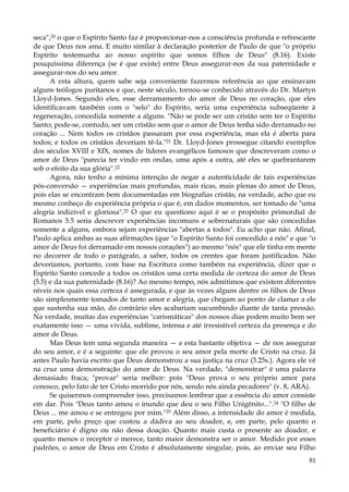 seca",20 o que o Espírito Santo faz é proporcionar-nos a consciência profunda e refrescante
de que Deus nos ama. E muito similar à declaração posterior de Paulo de que "o próprio
Espírito testemunha ao nosso espírito que somos filhos de Deus" (8.16). Existe
pouquíssima diferença (se é que existe) entre Deus assegurar-nos da sua paternidade e
assegurar-nos do seu amor.
A esta altura, quem sabe seja conveniente fazermos referência ao que ensinavam
alguns teólogos puritanos e que, neste século, tornou-se conhecido através do Dr. Martyn
Lloyd-Jones. Segundo eles, esse derramamento do amor de Deus no coração, que eles
identificavam também com o "selo" do Espírito, seria uma experiência subseqüente à
regeneração, concedida somente a alguns. "Não se pode ser um cristão sem ter o Espírito
Santo; pode-se, contudo, ser um cristão sem que o amor de Deus tenha sido derramado no
coração ... Nem todos os cristãos passaram por essa experiência, mas ela é aberta para
todos; e todos os cristãos deveriam tê-la."21 Dr. Lloyd-Jones prossegue citando exemplos
dos séculos XVIII e XIX, nomes de líderes evangélicos famosos que descreveram como o
amor de Deus "parecia ter vindo em ondas, uma após a outra, até eles se quebrantarem
sob o efeito da sua glória".22
Agora, não tenho a mínima intenção de negar a autenticidade de tais experiências
pós-conversão — experiências mais profundas, mais ricas, mais plenas do amor de Deus,
pois elas se encontram bem documentadas em biografias cristãs; na verdade, acho que eu
mesmo conheço de experiência própria o que é, em dados momentos, ser tomado de "uma
alegria indizível e gloriosa".23 O que eu questiono aqui é se o propósito primordial de
Romanos 5.5 seria descrever experiências incomuns e sobrenaturais que são concedidas
somente a alguns, embora sejam experiências "abertas a todos". Eu acho que não. Afinal,
Paulo aplica ambas as suas afirmações (que "o Espírito Santo foi concedido a nós" e que "o
amor de Deus foi derramado em nossos corações") ao mesmo "nós" que ele tinha em mente
no decorrer de todo o parágrafo, a saber, todos os crentes que foram justificados. Não
deveríamos, portanto, com base na Escritura como também na experiência, dizer que o
Espírito Santo concede a todos os cristãos uma certa medida de certeza do amor de Deus
(5.5) e da sua paternidade (8.16)? Ao mesmo tempo, nós admitimos que existem diferentes
níveis nos quais essa certeza é assegurada, e que às vezes alguns dentre os filhos de Deus
são simplesmente tomados de tanto amor e alegria, que chegam ao ponto de clamar a ele
que sustenha sua mão, do contrário eles acabariam sucumbindo diante de tanta pressão.
Na verdade, muitas das experiências "carismáticas" dos nossos dias podem muito bem ser
exatamente isso — uma vivida, sublime, intensa e até irresistível certeza da presença e do
amor de Deus.
Mas Deus tem uma segunda maneira — e esta bastante objetiva — de nos assegurar
do seu amor, e é a seguinte: que ele provou o seu amor pela morte de Cristo na cruz. Já
antes Paulo havia escrito que Deus demonstrou a sua justiça na cruz (3.25s.). Agora ele vê
na cruz uma demonstração do amor de Deus. Na verdade, "demonstrar" é uma palavra
demasiado fraca; "provar" seria melhor: pois "Deus prova o seu próprio amor para
conosco, pelo fato de ter Cristo morrido por nós, sendo nós ainda pecadores" (v. 8, ARA).
Se quisermos compreender isso, precisamos lembrar que a essência do amor consiste
em dar. Pois "Deus tanto amou o inundo que deu o seu Filho Unigênito...". 24 "O filho de
Deus ... me amou e se entregou por mim."25 Além disso, a intensidade do amor é medida,
em parte, pelo preço que custou a dádiva ao seu doador, e, em parte, pelo quanto o
beneficiário é digno ou não dessa doação. Quanto mais custa o presente ao doador, e
quanto menos o receptor o merece, tanto maior demonstra ser o amor. Medido por esses
padrões, o amor de Deus em Cristo é absolutamente singular, pois, ao enviar seu Filho
81

 