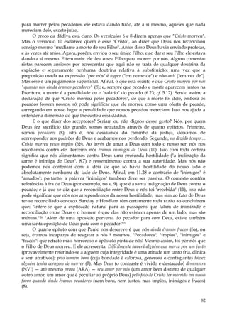 para morrer pelos pecadores, ele estava dando tudo, até a si mesmo, àqueles que nada
mereciam dele, exceto juízo.
O preço da dádiva está claro. Os versículos 6 e 8 dizem apenas que "Cristo morreu".
Mas o versículo 10 esclarece quem é esse "Cristo", ao dizer que Deus nos reconciliou
consigo mesmo "mediante a morte de seu Filho". Antes disso Deus havia enviado profetas,
e às vezes até anjos. Agora, porém, enviou o seu único Filho, e ao dar o seu Filho ele estava
dando a si mesmo. E tem mais: ele deu o seu Filho para morrer por nós. Alguns comentaristas parecem ansiosos por acrescentar que aqui não se trata de qualquer doutrina da
expiação e seguramente nenhuma doutrina relativa à substituição, uma vez que a
preposição usada na expressão "por nós" é hyper ("em nome de") e não anti ("em vez de").
Mas esse é um julgamento superficial. Afinal, o que está escrito é que Cristo morreu por nós
"quando nós ainda éramos pecadores" (8); e, sempre que pecado e morte aparecem juntos na
Escritura, a morte é a penalidade ou o "salário" do pecado (6.23; cf. 5.12). Sendo assim, a
declaração de que "Cristo morreu pelos pecadores", de que a morte foi dele, embora os
pecados fossem nossos, só pode significar que ele morreu como uma oferta de pecado,
carregando em nosso lugar a penalidade que nossos pecados mereciam. Isso nos ajuda a
entender a dimensão do que lhe custou essa dádiva.
E o que dizer dos receptores? Seriam ou não dignos desse gesto? Nós, por quem
Deus fez sacrifício tão grande, somos retratados através de quatro epítetos. Primeiro,
somos pecadores (8), isto é, nos desviamos do caminho da justiça, deixamos de
corresponder aos padrões de Deus e acabamos nos perdendo. Segundo, no devido tempo ...
Cristo morreu pelos ímpios (6b). Ao invés de amar a Deus com todo o nosso ser, nós nos
revoltamos contra ele. Terceiro, nós éramos inimigos de Deus (10). Isso com toda certeza
significa que nós alimentamos contra Deus uma profunda hostilidade ("a inclinação da
carne é inimiga de Deus", 8.7) e ressentimento contra a sua autoridade. Mas nós não
podemos nos contentar com a idéia de que só havia hostilidade do nosso lado e
absolutamente nenhuma do lado de Deus. Afinal, em 11.28 o contrário de "inimigos" é
"amados"; portanto, a palavra "inimigos" também deve ser passiva. O contexto contém
referências à ira de Deus (por exemplo, no v. 9), que é a santa indignação de Deus contra o
pecado; e já que se diz que a reconciliação entre Deus e nós foi "recebida" (11), isso não
pode significar que nós nos arrependemos da nossa hostilidade, mas sim ao fato de Deus
ter-se reconciliado conosco. Sanday e Headlam têm certamente toda razão ao concluírem
que: "Infere-se que a explicação natural para as passagens que falam de inimizade e
reconciliação entre Deus e o homem é que elas não existem apenas de um lado, mas são
mútuas."26 "Além de uma oposição perversa do pecador para com Deus, existe também
uma santa oposição de Deus para com o pecador."27
O quarto epíteto com que Paulo nos descreve é que nós ainda éramos fracos (6a); ou
seja, éramos incapazes de resgatar a nós k mesmos. "Pecadores", "ímpios", "inimigos" e
"fracos": que retrato mais horroroso o apóstolo pinta de nós! Mesmo assim, foi por nós que
o Filho de Deus morreu. E ele acrescenta: Dificilmente haverá alguém que morra por um justo
(provavelmente referindo-se a alguém cuja integridade é uma atitude um tanto fria, clínica
e sem atrativos); pelo homem bom (cuja bondade é calorosa, generosa e contagiante) talvez
alguém tenha coragem de morrer (7). Mas Deus (o contraste é vivido e destacado) demonstra
(NVI) — até mesmo prova (ARA) — seu amor por nós (um amor bem distinto de qualquer
outro amor, um amor que é peculiar ao próprio Deus) pelo fato de Cristo ter morrido em nosso
favor quando ainda éramos pecadores (nem bons, nem justos, mas ímpios, inimigos e fracos)
(8).
82

 