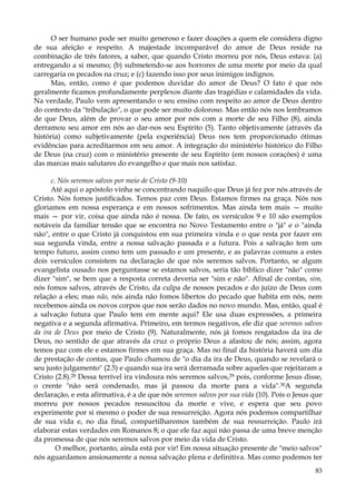 O ser humano pode ser muito generoso e fazer doações a quem ele considera digno
de sua afeição e respeito. A majestade incomparável do amor de Deus reside na
combinação de três fatores, a saber, que quando Cristo morreu por nós, Deus estava: (a)
entregando a si mesmo; (b) submetendo-se aos horrores de uma morte por meio da qual
carregaria os pecados na cruz; e (c) fazendo isso por seus inimigos indignos.
Mas, então, como é que podemos duvidar do amor de Deus? O fato é que nós
geralmente ficamos profundamente perplexos diante das tragédias e calamidades da vida.
Na verdade, Paulo vem apresentando o seu ensino com respeito ao amor de Deus dentro
do contexto da "tribulação", o que pode ser muito doloroso. Mas então nós nos lembramos
de que Deus, além de provar o seu amor por nós com a morte de seu Filho (8), ainda
derramou seu amor em nós ao dar-nos seu Espírito (5). Tanto objetivamente (através da
história) como subjetivamente (pela experiência) Deus nos tem proporcionado ótimas
evidências para acreditarmos em seu amor. A integração do ministério histórico do Filho
de Deus (na cruz) com o ministério presente de seu Espírito (em nossos corações) é uma
das marcas mais salutares do evangelho e que mais nos satisfaz.
c. Nós seremos salvos por meio de Cristo (9-10)
Até aqui o apóstolo vinha se concentrando naquilo que Deus já fez por nós através de
Cristo. Nós fomos justificados. Temos paz com Deus. Estamos firmes na graça. Nós nos
gloriamos em nossa esperança e em nossos sofrimentos. Mas ainda tem mais — muito
mais — por vir, coisa que ainda não é nossa. De fato, os versículos 9 e 10 são exemplos
notáveis da familiar tensão que se encontra no Novo Testamento entre o "já" e o "ainda
não", entre o que Cristo já conquistou em sua primeira vinda e o que resta por fazer em
sua segunda vinda, entre a nossa salvação passada e a futura. Pois a salvação tem um
tempo futuro, assim como tem um passado e um presente, e as palavras comuns a estes
dois versículos consistem na declaração de que nós seremos salvos. Portanto, se algum
evangelista ousado nos perguntasse se estamos salvos, seria tão bíblico dizer "não" como
dizer "sim", se bem que a resposta correta deveria ser "sim e não". Afinal de contas, sim,
nós fomos salvos, através de Cristo, da culpa de nossos pecados e do juízo de Deus com
relação a eles; mas não, nós ainda não fomos libertos do pecado que habita em nós, nem
recebemos ainda os novos corpos que nos serão dados no novo mundo. Mas, então, qual é
a salvação futura que Paulo tem em mente aqui? Ele usa duas expressões, a primeira
negativa e a segunda afirmativa. Primeiro, em termos negativos, ele diz que seremos salvos
da ira de Deus por meio de Cristo (9). Naturalmente, nós já fomos resgatados da ira de
Deus, no sentido de que através da cruz o próprio Deus a afastou de nós; assim, agora
temos paz com ele e estamos firmes em sua graça. Mas no final da história haverá um dia
de prestação de contas, que Paulo chamou de "o dia da ira de Deus, quando se revelará o
seu justo julgamento" (2.5) e quando sua ira será derramada sobre aqueles que rejeitaram a
Cristo (2.8).28 Dessa terrível ira vindoura nós seremos salvos,29 pois, conforme Jesus disse,
o crente "não será condenado, mas já passou da morte para a vida".30A segunda
declaração, e esta afirmativa, é a de que nós seremos salvos por sua vida (10). Pois o Jesus que
morreu por nossos pecados ressuscitou da morte e vive, e espera que seu povo
experimente por si mesmo o poder de sua ressurreição. Agora nós podemos compartilhar
de sua vida e, no dia final, compartilharemos também de sua ressurreição. Paulo irá
elaborar estas verdades em Romanos 8; o que ele faz aqui não passa de uma breve menção
da promessa de que nós seremos salvos por meio da vida de Cristo.
O melhor, portanto, ainda está por vir! Em nossa situação presente de "meio salvos"
nós aguardamos ansiosamente a nossa salvação plena e definitiva. Mas como podemos ter
83

 