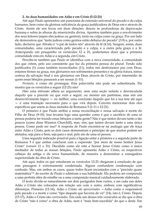 2. As duas humanidades: em Adão e em Cristo (5.12-21)
Até aqui Paulo apresentou um panorama da extensão universal do pecado e da culpa
humanos, bem como da gloriosa suficiência da graça justificadora de Deus em e através de
Cristo. Assim ele nos levou em duas direções: desceu às profundezas da depravação
humana e subiu às alturas da misericórdia divina. Apontou também para o envolvimento
dos seus leitores (sejam eles judeus ou gentios), tanto na culpa como na graça. Por um lado
ele demonstrou que "tanto judeus como gentios estão debaixo do pecado" (3.9) e, por outro
lado, declarou que Abraão é "o pai de todos nós" através da fé (4.16). Surgem, assim, duas
comunidades, uma caracterizada pelo pecado e a culpa, e a outra pela graça e a fé.
Antecipando um pouquinho os versículos 12 a 21, poderíamos dizer que a primeira
comunidade está em Adão e a segunda, em Cristo.
Percebe-se também que Paulo se identifica com a nova comunidade, a comunidade
dos que crêem, pelo uso consistente que faz da primeira pessoa do plural. Tendo sido
justificados (1) como também reconciliados (11), todos nós desfrutamos paz com Deus,
estamos firmes na graça, nos gloriamos nos sofrimentos presentes e na glória futura, temos
certeza da salvação final e nos gloriamos em Deus através de Cristo, por intermédio de
quem essas bênçãos passaram a ser nossas (1-11).
Portanto, é como ele prossegue. Esta palavrinha não pode ser subestimada. Ela
mostra que os versículos a seguir (12-21) não!
Hão uma intrusão alheia ao argumento, nem uma seção isolada e desvinculada
daquilo que a precede ou que vem a seguir, ou mesmo um parêntese, mas sim um
desenvolvimento lógico — ou melhor, uma conclusão daquilo que foi a sua tese até aqui
— e uma transição necessária para o que virá depois. Convém mencionar dois elos
específicos que unem as duas metades de Romanos 5 (1-11 e 12-21).
O primeiro é que Paulo atribui a nossa reconciliação e nossa salvação à morte do
Filho de Deus (9-10). Isso levanta logo uma questão: como é que o sacrifício de uma só
pessoa poderia ter trazido essas bênçãos a tanta gente? Não é que tantos devam tanto a tão
poucos (como disse Winston Churchill), mas, sim, que tantos devam tanto a uma única
pessoa. Como pode ser isso? A resposta de Paulo encontra-se na analogia que ele traça
entre Adão e Cristo, pois os dois casos demonstram o princípio de que muitos podem ser
afetados, seja para o bem, seja para o mal, pelo ato de uma só pessoa.
Uma segunda indicação possível para a ligação entre a primeira e a segunda parte de
Romanos 5 é que ambas concluem com a expressão "por meio de nosso Senhor Jesus
Cristo" (versos 11 e 21). Decidido como ele está a honrar Jesus Cristo como o único
mediador de todas as nossas bênçãos, Paulo apresenta Adão e Cristo, os respectivos
cabeças da antiga e da nova humanidade, de maneira a demonstrar a esmagadora
superioridade da obra de Cristo.
Até aqui, todos os que estudaram os versículos 12-21 chegaram à conclusão de que
esta passagem é extremamente condensada. Alguns confundem condensação com
confusão. Mas, em ambos os casos, quase todos ficam encantados com a "precisão quase
matemática"31 do escrito de Paulo e admiram a sua habilidade. Ela poderia ser comparada
a uma perfeita obra de entalhe ou a uma composição musical cuidadosamente elaborada.
O texto divide-se naturalmente em dois parágrafos bem curtos, e em cada um deles
Adão e Cristo são colocados em relação um com o outro, embora com significativas
diferenças. Primeiro (12-14), Adão e Cristo são apresentados —Adão como o responsável
pelo pecado e a morte e como "tipo daquele que haveria de vir" (14), isto é, Cristo. Depois
(15-17), Adão e Cristo são contrastados. Em cada um desses três versículos se diz que a obra
de Cristo "não é como" a obra de Adão, nem é "mais bem-sucedida" do que a deste. Em
85

 