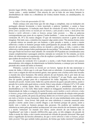 terceiro lugar (18-21), Adão e Cristo são comparados. Agora a estrutura (em 18, 19 e 21) é
"assim como ... assim também". Pois através de um só feito de um único homem (a
desobediência de Adão ou a obediência de Cristo) muitos foram, ou amaldiçoados, ou
abençoados.
a. Adão e Cristo são apresentados (12-14)
Paulo começa com uma frase que ele não chega a completar, mas as traduções em
português alteram levemente o texto inserindo a palavra 'também', e assim a frase
incompleta desaparece. A tradução mais literal do versículo 12 seria: Portanto, da mesma
forma como o pecado entrou no mundo por um homem, e pelo pecado a morte, e desta forma (kai
houtos) a morte sobreveio a todos os homens, porque todos pecaram —... Mas as palavras
correspondentes que eram de se esperar ("assim também...", como na estrutura frasal dos
versículos 18, 19 e 21) nunca chegam. O que ele tencionava escrever a gente só pode
imaginar. Em todo caso, a simetria iria requerer algo assim como: "Da mesma forma como
o pecado entrou no mundo por um homem, e pelo pecado a morte, e assim a morte
sobreveio a todos os homens porque todos participaram do pecado dele, assim também
através de um homem a justiça entrou no mundo e, pela justiça, a vida, e assim a vida
sobreveio a todos porque todos participaram da sua justiça." Na verdade, é mais ou menos
isso que Paulo irá escrever mais adiante. Os versículos 18-19 podem ser considerados uma
oração complementar à passagem anterior, iniciada no versículo 12. No entanto, ao invés
disso, ele interrompe seu argumento a fim de explicar e justificar (nos versículos 13 e 14) o
que acabou de escrever (no verso 12).
O assunto do versículo 12 é o pecado e a morte, e nele Paulo descreve três passos
descendentes, três estágios de deterioração na história humana, a começar por um homem
pecando até a morte de todos os homens.
Primeiro, o pecado entrou no mundo por um homem. Apesar de ele não mencionar o
nome de Adão, é óbvio que é a ele que Paulo está se referindo. A preocupação de Paulo
não é com a origem do mal em termos gerais, mas apenas com a forma como este invadiu
o mundo dos seres humanos. Ele entrou através de um homem, isto é, por meio de sua
desobediência. Eva também estava envolvida na história;112 só que Paulo, aqui, deixa-a
fora do quadro, porque para ele o responsável foi Adão. Segundo, a morte entrou no
mundo pelo pecado. Assim como Adão foi a porta através da qual o pecado entrou, assim o
pecado foi a porta pela qual entrou a morte. Esta é uma alusão a Gênesis 2.17 e 3.19, onde
se diz que a morte (tanto física como espiritual) foi a penalidade dada para a
desobediência (cf. 1.32; 6.23). Mais tarde voltarei às indagações modernas concernentes à
historicidade de Adão e à origem da morte.Terceiro, assim também a morte sobreveio a todos
os homens, porque todos pecaram (12). O apóstolo ainda está tratando da relação entre pecado
e morte; agora, porém, ele passa da presença destes em um homem para a sua manifestação
em todos os homens (a raça humana). Além disso, ele vê uma similaridade entre estas duas
situações (houtõs - dessa forma). Isto pode ser uma referência à conexão essencial entre
pecado e morte: assim como a morte chegou a um homem porque ele pecou, assim a
morte veio a todos os homens porque eles pecaram. Ou poderia ser também uma
referência ao meio pelo qual ambos aconteceram: tal como através de um homem o pecado
e a morte "entraram" no mundo (eisê Ithen), assim através de um homem eles se
"espalharam" por todo o mundo (diêlthen).Eis aqui, pois, os três estágios: do pecado de
Adão à morte de Adão, e daí à morte universal em virtude do pecado universal. Mas qual
seria o significado da terceira afirmativa, de que a morte sobreveio a todos os homens, porque
todos pecaram? Em que sentido todos pecaram, de forma que todos morrem? Gramatical86

 