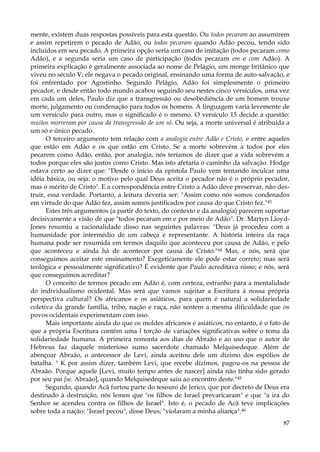 mente, existem duas respostas possíveis para esta questão. Ou todos pecaram ao assumirem
e assim repetirem o pecado de Adão, ou todos pecaram quando Adão pecou, tendo sido
incluídos em seu pecado. A primeira opção seria um caso de imitação (todos pecaram como
Adão), e a segunda seria um caso de participação (todos pecaram em e com Adão). A
primeira explicação é geralmente associada ao nome de Pelágio, um monge britânico que
viveu no século V; ele negava o pecado original, ensinando uma forma de auto-salvação, e
foi enfrentado por Agostinho. Segundo Pelágio, Adão foi simplesmente o primeiro
pecador, e desde então todo mundo acabou seguindo seu nestes cinco versículos, uma vez
em cada um deles, Paulo diz que a transgressão ou desobediência de um homem trouxe
morte, julgamento ou condenação para todos os homens. A linguagem varia levemente de
um versículo para outro, mas o significado é o mesmo. O versículo 15 decide a questão:
muitos morreram por causa da transgressão de um só. Ou seja, a morte universal é atribuída a
um só e único pecado.
O terceiro argumento tem relação com a analogia entre Adão e Cristo, e entre aqueles
que estão em Adão e os que estão em Cristo. Se a morte sobrevém a todos por eles
pecarem como Adão, então, por analogia, nós teríamos de dizer que a vida sobrevém a
todos porque eles são justos como Cristo. Mas isto afetaria o caminho da salvação. Hodge
estava certo ao dizer que: "Desde o início da epístola Paulo vem tentando inculcar uma
idéia básica, ou seja: o motivo pelo qual Deus aceita o pecador não é o próprio pecador,
mas o mérito de Cristo". E a correspondência entre Cristo a Adão deve preservar, não destruir, essa verdade. Portanto, a leitura deveria ser: "Assim como nós somos condenados
em virtude do que Adão fez, assim somos justificados por causa do que Cristo fez."43
Estes três argumentos (a partir do texto, do contexto e da analogia) parecem suportar
decisivamente a visão de que "todos pecaram em e por meio de Adão". Dr. Martyn LloydJones resumiu a racionalidade disso nas seguintes palavras: "Deus já procedeu com a
humanidade por intermédio de um cabeça e representante. A história inteira da raça
humana pode ser resumida em termos daquilo que aconteceu por causa de Adão, e pelo
que aconteceu e ainda há de acontecer por causa de Cristo."44 Mas, e nós, será que
conseguimos aceitar este ensinamento? Exegeticamente ele pode estar correto; mas será
teológica e pessoalmente significativo? É evidente que Paulo acreditava nisso; e nós, será
que conseguimos acreditar?
O conceito de termos pecado em Adão é, com certeza, estranho para a mentalidade
do individualismo ocidental. Mas será que vamos sujeitar a Escritura à nossa própria
perspectiva cultural? Os africanos e os asiáticos, para quem é natural a solidariedade
coletiva da grande família, tribo, nação e raça, não sentem a mesma dificuldade que os
povos ocidentais experimentam com isso.
Mais importante ainda do que os moldes africanos e asiáticos, no entanto, é o fato de
que a própria Escritura contém uma l torção de variações significativas sobre o tema da
solidariedade humana. A primeira remonta aos dias de Abraão e ao uso que o autor de
Hebreus faz daquele misterioso sumo sacerdote chamado Melquisedeque. Além de
abençoar Abraão, o antecessor de Levi, ainda aceitou dele um dízimo dos espólios de
batalha. " K por assim dizer, também Levi, que recebe dízimos, pagou-os na pessoa de
Abraão. Porque aquele [Levi, muito tempo antes de nascer] ainda não tinha sido gerado
por seu pai [se. Abraão], quando Melquisedeque saiu ao encontro deste."45
Segundo, quando Acã furtou parte do tesouro de Jerico, que por decreto de Deus era
destinado à destruição, nós lemos que "os filhos de Israel prevaricaram" e que "a ira do
Senhor se acendeu contra os filhos de Israel". Isto é, o pecado de Acã teve implicações
sobre toda a nação: "Israel pecou", disse Deus; "violaram a minha aliança".46
87

 