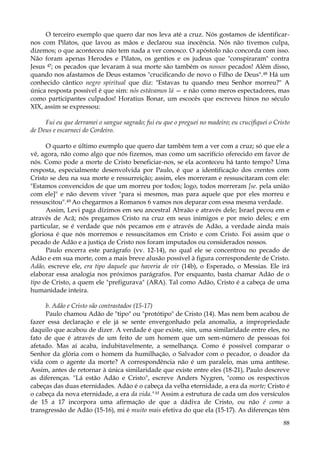 O terceiro exemplo que quero dar nos leva até a cruz. Nós gostamos de identificarnos com Pilatos, que lavou as mãos e declarou sua inocência. Nós não tivemos culpa,
dizemos; o que aconteceu não tem nada a ver conosco. O apóstolo não concorda com isso.
Não foram apenas Herodes e Pilatos, os gentios e os judeus que "conspiraram" contra
Jesus 47; os pecados que levaram à sua morte são também os nossos pecados! Além disso,
quando nos afastamos de Deus estamos "crucificando de novo o Filho de Deus". 48 Há um
conhecido cântico negro spiritual que diz: "Estavas tu quando meu Senhor morreu?" A
única resposta possível é que sim: nós estávamos lá — e não como meros espectadores, mas
como participantes culpados! Horatius Bonar, um escocês que escreveu hinos no século
XIX, assim se expressou:
Fui eu que derramei o sangue sagrado; fui eu que o preguei no madeiro; eu crucifiquei o Cristo
de Deus e escarneci do Cordeiro.
O quarto e último exemplo que quero dar também tem a ver com a cruz; só que ele a
vê, agora, não como algo que nós fizemos, mas como um sacrifício oferecido em favor de
nós. Como pode a morte de Cristo beneficiar-nos, se ela aconteceu há tanto tempo? Uma
resposta, especialmente desenvolvida por Paulo, é que a identificação dos crentes com
Cristo se deu na sua morte e ressurreição; assim, eles morreram e ressuscitaram com ele:
"Estamos convencidos de que um morreu por todos; logo, todos morreram [se. pela união
com ele]" e não devem viver "para si mesmos, mas para aquele que por eles morreu e
ressuscitou".49 Ao chegarmos a Romanos 6 vamos nos deparar com essa mesma verdade.
Assim, Levi paga dízimos em seu ancestral Abraão e através dele; Israel pecou em e
através de Acã; nós pregamos Cristo na cruz em seus inimigos e por meio deles; e em
particular, se é verdade que nós pecamos em e através de Adão, a verdade ainda mais
gloriosa é que nós morremos e ressuscitamos em Cristo e com Cristo. Foi assim que o
pecado de Adão e a justiça de Cristo nos foram imputados ou considerados nossos.
Paulo encerra este parágrafo (vv. 12-14), no qual ele se concentrou no pecado de
Adão e em sua morte, com a mais breve alusão possível à figura correspondente de Cristo.
Adão, escreve ele, era tipo daquele que haveria de vir (14b), o Esperado, o Messias. Ele irá
elaborar essa analogia nos próximos parágrafos. Por enquanto, basta chamar Adão de o
tipo de Cristo, a quem ele "prefigurava" (ARA). Tal como Adão, Cristo é a cabeça de uma
humanidade inteira.
b. Adão e Cristo são contrastados (15-17)
Paulo chamou Adão de "tipo" ou "protótipo" de Cristo (14). Mas nem bem acabou de
fazer essa declaração e ele já se sente envergonhado pela anomalia, a impropriedade
daquilo que acabou de dizer. A verdade é que existe, sim, uma similaridade entre eles, no
fato de que é através de um feito de um homem que um sem-número de pessoas foi
afetado. Mas aí acaba, indubitavelmente, a semelhança. Como é possível comparar o
Senhor da glória com o homem da humilhação, o Salvador com o pecador, o doador da
vida com o agente da morte? A correspondência não é um paralelo, mas uma antítese.
Assim, antes de retornar à única similaridade que existe entre eles (18-21), Paulo descreve
as diferenças. "Lá estão Adão e Cristo", escreve Anders Nygren, "como os respectivos
cabeças das duas eternidades. Adão é o cabeça da velha eternidade, a era da morte; Cristo é
o cabeça da nova eternidade, a era da vida."M Assim a estrutura de cada um dos versículos
de 15 a 17 incorpora uma afirmação de que a dádiva de Cristo, ou não é como a
transgressão de Adão (15-16), mi é muito mais efetiva do que ela (15-17). As diferenças têm
88

 