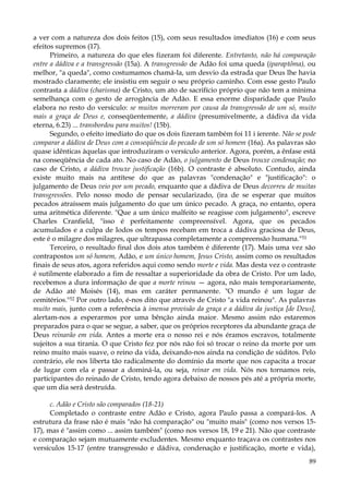 a ver com a natureza dos dois feitos (15), com seus resultados imediatos (16) e com seus
efeitos supremos (17).
Primeiro, a natureza do que eles fizeram foi diferente. Entretanto, não há comparação
entre a dádiva e a transgressão (15a). A transgressão de Adão foi uma queda (iparaptõma), ou
melhor, "a queda", como costumamos chamá-la, um desvio da estrada que Deus lhe havia
mostrado claramente; ele insistiu em seguir o seu próprio caminho. Com esse gesto Paulo
contrasta a dádiva (charisma) de Cristo, um ato de sacrifício próprio que não tem a mínima
semelhança com o gesto de arrogância de Adão. E essa enorme disparidade que Paulo
elabora no resto do versículo: se muitos morreram por causa da transgressão de um só, muito
mais a graça de Deus e, conseqüentemente, a dádiva (presumivelmente, a dádiva da vida
eterna, 6.23) ... transbordou para muitos! (15b).
Segundo, o efeito imediato do que os dois fizeram também foi 11 i íerente. Não se pode
comparar a dádiva de Deus com a conseqüência do pecado de um só homem (16a). As palavras são
quase idênticas àquelas que introduziram o versículo anterior. Agora, porém, a ênfase está
na conseqüência de cada ato. No caso de Adão, o julgamento de Deus trouxe condenação; no
caso de Cristo, a dádiva trouxe justificação (16b). O contraste é absoluto. Contudo, ainda
existe muito mais na antítese do que as palavras "condenação" e "justificação": o
julgamento de Deus veio por um pecado, enquanto que a dádiva de Deus decorreu de muitas
transgressões. Pelo nosso modo de pensar secularizado, (ira de se esperar que muitos
pecados atraíssem mais julgamento do que um único pecado. A graça, no entanto, opera
uma aritmética diferente. "Que a um único malfeito se reagisse com julgamento", escreve
Charles Cranfield, "isso é perfeitamente compreensível. Agora, que os pecados
acumulados e a culpa de Iodos os tempos recebam em troca a dádiva graciosa de Deus,
este é o milagre dos milagres, que ultrapassa completamente a compreensão humana."51
Terceiro, o resultado final dos dois atos também é diferente (17). Mais uma vez são
contrapostos um só homem, Adão, e um único homem, Jesus Cristo, assim como os resultados
finais de seus atos, agora referidos aqui como sendo morte e vida. Mas desta vez o contraste
é sutilmente elaborado a fim de ressaltar a superioridade da obra de Cristo. Por um lado,
recebemos a dura informação de que a morte reinou — agora, não mais temporariamente,
de Adão até Moisés (14), mas em caráter permanente. "O mundo é um lugar de
cemitérios."52 Por outro lado, é-nos dito que através de Cristo "a vida reinou". As palavras
muito mais, junto com a referência à imensa provisão da graça e a dádiva da justiça [de Deus],
alertam-nos a esperarmos por uma bênção ainda maior. Mesmo assim não estaremos
preparados para o que se segue, a saber, que os próprios receptores da abundante graça de
Deus reinarão em vida. Antes a morte era o nosso rei e nós éramos escravos, totalmente
sujeitos a sua tirania. O que Cristo fez por nós não foi só trocar o reino da morte por um
reino muito mais suave, o reino da vida, deixando-nos ainda na condição de súditos. Pelo
contrário, ele nos liberta tão radicalmente do domínio da morte que nos capacita a trocar
de lugar com ela e passar a dominá-la, ou seja, reinar em vida. Nós nos tornamos reis,
participantes do reinado de Cristo, tendo agora debaixo de nossos pés até a própria morte,
que um dia será destruída.
c. Adão e Cristo são comparados (18-21)
Completado o contraste entre Adão e Cristo, agora Paulo passa a compará-los. A
estrutura da frase não é mais "não há comparação" ou "muito mais" (como nos versos 1517), mas é "assim como ... assim também" (como nos versos 18, 19 e 21). Não que contraste
e comparação sejam mutuamente excludentes. Mesmo enquanto traçava os contrastes nos
versículos 15-17 (entre transgressão e dádiva, condenação e justificação, morte e vida),
89

 
