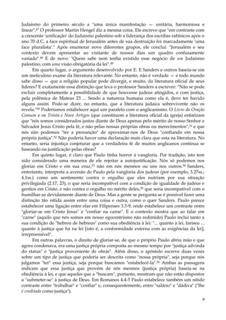 Judaísmo do primeiro século a "uma única manifestação — unitária, harmoniosa e
linear".47 O professor Martin Hengel diz a mesma coisa. Ele escreve que "em contraste com
a crescente 'unificação' do Judaísmo palestino sob a liderança dos escribas rabínicos após o
ano 70 d.C, a face espiritual de Jerusalém antes de sua destruição foi marcadamente 'uma
face pluralista'." Após enumerar nove diferentes grupos, ele conclui: "Jerusalém e seu
contexto devem apresentar ao visitante de nossos dias um quadro confusamente
variado".48 E de novo: "Quem sabe nem tenha existido esse negócio de um Judaísmo
palestino, com uma visão obrigatória da lei".49
Em quarto lugar, o argumento desenvolvido por E. E Sanders e outros baseia-se em
um meticuloso exame da literatura relevante. No entanto, não é verdade — e todo mundo
sabe disso — que a religião popular pode divergir, e muito, da literatura oficial de seus
líderes? E exatamente essa distinção que leva o professor Sanders a escrever: "Não se pode
excluir completamente a possibilidade de que houvesse judeus atingidos, e com justiça,
pela polêmica de Mateus 23 ... Sendo a natureza humana como ela é, deve ter havido
alguns assim. Pode-se dizer, no entanto, que a literatura judaica sobrevivente não os
revela."50 Poderíamos estabelecer aqui um paralelo com o anglicanismo. O Livro da Oração
Comum e os Trinta e Nove Artigos (que constituem a literatura oficial da igreja) enfatizam
que "nós somos considerados justos diante de Deus apenas pelo mérito de nosso Senhor e
Salvador Jesus Cristo pela fé, e não pelas nossas próprias obras ou merecimentos",51 e que
nós não podemos "ter a presunção" de aproximar-nos de Deus "confiando em nossa
própria justiça".52 Não poderia haver uma declaração mais clara que esta na literatura. No
entanto, seria injustiça conjeturar que a verdadeira fé de muitos anglicanos continua se
baseando na justificação pelas obras?
Em quinto lugar, é claro que Paulo tinha horror à vangloria. Por tradição, isto tem
sido considerado uma maneira de ele rejeitar a autojustificação. Nós só podemos nos
gloriar em Cristo e em sua cruz,53 não em nós mesmos ou uns nos outros.54 Sanders,
entretanto, interpreta a aversão de Paulo pela vangloria dos judeus (por exemplo, 3.27ss.;
4.1ss.) como um sentimento contra o orgulho que eles nutriam por sua situação
privilegiada (2.17, 23), o que seria incompatível com a condição de igualdade de judeus e
gentios em Cristo, e não contra o orgulho no mérito deles, 55 que seria incompatível com o
humilhar-se devidamente diante de Deus. Mas a gente se pergunta se é possível fazer uma
distinção tão nítida assim entre uma coisa e outra, como o quer Sanders. Paulo parece
estabelecer uma ligação entre elas em Filipenses 3.3-9, onde estabelece um contraste entre
"gloriar-se em Cristo Jesus" e "confiar na carne". E o contexto mostra que ao falar em
"carne" (aquilo que nós somos em nosso egocentrismo não redimido) Paulo inclui tanto a
sua condição de "hebreu de hebreus" como sua obediência à lei: "... quanto à lei, fariseu ...
quanto à justiça que há na lei [isto é, a conformidade externa com as exigências da lei],
irrepreensível".
Em outras palavras, o direito de gloriar-se, de que o próprio Paulo abriu mão e que
agora condenava, era uma justiça própria composta ao mesmo tempo por "justiça advinda
do status" e "justiça proveniente de obras". Além disso, o apóstolo escreve duas vezes
sobre um tipo de justiça que poderia ser descrita como "nossa própria", seja porque nós
julgamos "ter" essa justiça, seja porque buscamos "estabelecê-la".56 Ambas as passagens
indicam que essa justiça que provém de nós mesmos (justiça própria) baseia-se na
obediência à lei, e que aqueles que a "buscam", portanto, mostram que não estão dispostos
a "submeter-se" à justiça de Deus. Em Romanos 4.4-5 Paulo estabelece também um nítido
contraste entre "trabalhar" e "confiar" e, consequentemente, entre "salário" e "dádiva" ("lhe
é creditado como justiça").
9

 