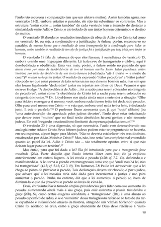 Paulo não esqueceu a comparação (em que um afetava muitos). Assim também agora, nos
versículos 18-21, embora enfatize o paralelo, ele não irá subestimar os contrastes. Mas a
estrutura "assim como ... assim também" de cada versículo tem a intenção de destacar a
similaridade entre Adão e Cristo: o ato isolado de um único homem determinou o destino
de muitos.
O versículo 18 aborda os resultados imediatos da obra de Adão e de Cristo, tal como
no versículo 16, ou seja, a condenação e a justificação. A ênfase, porém, encontra-se no
paralelo: da mesma forma que o resultado de uma transgressão foi a condenação para todos os
homens, assim também o resultado de um ato de justiça foi a justificação que traz vida para todos os
homens.
O versículo 19 fala da natureza do que eles fizeram, à semelhança do versículo 15,
embora usando uma linguagem diferente. Lá tratava-se de transgressão e dádiva; aqui é
desobediência e obediência. Uma vez mais, porém, a ênfase reside no paralelo de que
assim como por meio da desobediência de um só homem muitos foram feitos pecadores, assim
também, por meio da obediência de um único homem (obediência "até à morte — e morte de
cruz!")53 muitos serão feitos justos. O sentido da expressão "feitos pecadores" e "feitos justos"
não pode ser que essas pessoas de fato se tornaram moralmente boas ou más, mas sim que
elas foram legalmente "declaradas" justas ou injustas aos olhos de Deus. Vejamos o que
escreve Hodge: "A desobediência de Adão ... foi a razão para serem colocados na categoria
de pecadores", assim como "a obediência de Cristo foi a razão para serem colocados na
categoria dos justos."54 Dr. Lloyd-Jones nos ajuda ainda mais a entender a situação: "Olhe
para Adão e enxergue a si mesmo: você, embora nada tivesse feito, foi declarado pecador.
Olhe para você mesmo em Cristo — e veja que, embora você nada tenha feito, é declarado
justo. E este o paralelo."55 O professor Dunn acrescenta que, já que "justo" (dikaios) (ira
"uma auto-descrição tão apreciada pelos judeus devotos", Paulo deve estar enfatizando
que dentre esses "muitos" que no final serão absolvidos haverá gentios e não somente
judeus. Ele está "negando o nacionalismo limitante da esperança judaica comum".56
O versículo 20 é uma digressão, só que necessária. Paulo vem desenvolvendo sua
analogia entre Adão e Cristo. Seus leitores judeus podem estar se perguntando se haveria,
em seu esquema, algum lugar para Moisés. "Não se deveria estabelecer três eras distintas,
encabeçadas por Adão, Moisés e Cristo?" Mas, não, isso seria "um completo mal-entendido
quanto ao papel da lei. Adão e Cristo são ... tão totalmente opostos entre si que não
deixam lugar para um terceiro".57
Mas então, para que foi dada a lei? Ela foi introduzida para que a transgressão fosse
ressaltada (20a). Parte daquilo que Paulo intenta dizer com isso ele já explicou
anteriormente, em outros lugares. A lei revela o pecado (3.20; cf. 7.7. 13), definindo-o e
manifestando-o. A lei torna o pecado em transgressão, uma vez que "onde não há lei, não
há transgressão" (4.15; cf. 5.13; Gl 3.19). Em Romanos 7.8 Paulo irá acrescentar que a lei
chega ao ponto de provocar o pecado. Tais declarações devem ter chocado o povo judeu,
que achava que a lei mosaica teria sido dada para incrementar a justiça e não para
aumentar o pecado. Paulo, no entanto, diz que a lei aumentou o pecado ao invés de
diminuí-lo, e que ela provocou o pecado ao invés de evitá-lo.
Deus, entretanto, havia tomado amplas providências para lidar com esse aumento do
pecado, aumentando ainda mais a sua graça, pois onde aumentou o pecado, transbordou a
graça (20b). Se, como certos exegetas acreditam, a "transgressão" (20a) é uma alusão ao
pecado específico de Adão, e se o "aumento" dessa transgressão refere-se ao fato de ela terse espalhado e intensificado através da história, atingindo um "clímax horrendo" quando
Cristo foi rejeitado na cruz, então a graça abundante de Deus deve referir-se à "auto90

 