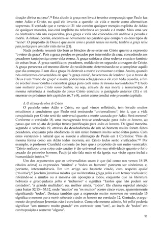 doação divina na cruz".58 Esta alusão à graça nos leva à terceira comparação que Paulo faz
entre Adão e Cristo, na qual ele levanta a questão da vida e morte como alternativas
supremas. E verdade que o versículo 21 não contém qualquer menção explícita de Adão;
de qualquer maneira, isso está implícito na referência ao pecado e à morte. Mais uma vez
os contrastes não são esquecidos, pois graça e vida são colocadas em antítese a pecado e
morte. A ênfase, porém, encontra-se novamente no paralelo que compara os dois tipos de
"reino". O propósito de Deus é que assim como o pecado reinou na morte, também a graça reine
pela justiça para conceder vida eterna (21).
Nada poderia resumir tão bem as bênçãos de se estar em Cristo quanto a expressão
"o reino da graça". Pois a graça perdoa os pecados por intermédio da cruz, concedendo aos
pecadores tanto justiça como vida eterna. A graça satisfaz a alma sedenta e sacia o faminto
de coisas boas. A graça santifica os pecadores, moldando-os segundo a imagem de Cristo.
A graça persevera até mesmo diante do recalcitrante, determinando-se a completar aquilo
que ela começou. E um dia a graça irá destruir a morte e consumar o reino. Assim, quando
nós estivermos convencidos de que "a graça reina", haveremos de lembrar que o trono de
Deus é um "trono de graça" e assim poderemos achegar-nos a ele com toda ousadia, a fim
de receber misericórdia e encontrar graça para cada uma de nossas necessidades.59 E tudo
isso mediante Jesus Cristo nosso Senhor, ou seja, através de sua morte e ressurreição. A
mesma referência à mediação de Jesus Cristo concluiu o parágrafo anterior (11) e irá
encerrar os próximos três capítulos (6, 7 e 8), assim como conclui este presente capítulo.
d. O alcance da obra de Cristo
O paralelo entre Adão e Cristo, no qual vimos refletindo, tem levado muitos
estudiosos a concluírem que Paulo está ensinando "universalismo", isto é, que a vida
conquistada por Cristo será tão universal quanto a morte causada por Adão. Será mesmo?
Conforme o versículo 18, uma transgressão trouxe condenação para todos os homens, ao
passo que um só ato de justiça trouxe justificação para todos os homens. De igual maneira,
segundo o versículo 19, através da desobediência de um só homem muitos foram feitos
pecadores, enquanto pela obediência de um único homem muitos serão feitos justos. Com
estes versículos é natural que se associe a afirmação de Paulo em 1 Coríntios: "Pois da
mesma forma como em Adão todos morrem, em Cristo todos serão vivíficados." 60 Por
exemplo, o professor Cranfield comenta (se bem que a propósito de um outro versículo):
"Cristo realizou uma coisa cujo caráter é tão universal em sua efetividade quanto o foi o
pecado do primeiro homem. Paulo já não fala mais só da igreja: sua visão agora inclui a
humanidade inteira."61
Um dos argumentos que os universalistas usam é que (tal como nos versos 18-19,
citados acima) as expressões "muitos" e "todos os homens" parecem ser sinônimos e,
portanto, intercambiáveis. Em um artigo seu bastante citado, com respeito apolloi
("muitos"),62 Joachim Jeremias mostra que na literatura grega polloi é um termo "exclusivo",
referindo-se a muitos ou à maioria em oposição a todos, enquanto que na literatura
hebraica e greco-judaica polloi é "inclusivo" e significa "Tantos que não podem ser
contados", "a grande multidão", ou, melhor ainda, "todos". Ele chama especial atenção
para Isaías 52.13—53.12, onde "muitos" ou "os muitos" ocorre cinco vezes, aparentemente
significando "todos". Destaca também que a expressão muitos morreram no versículo 15
significa o mesmo que a morte sobreveio a todos os homens no versículo 12. Contudo, o argumento do professor Jeremias não é conclusivo. Como ele mesmo admite, hoi polloi poderia
significar "um número muito grande" em contraste com "um", ao invés de "todos" em
contraposição a somente "alguns".
91

 