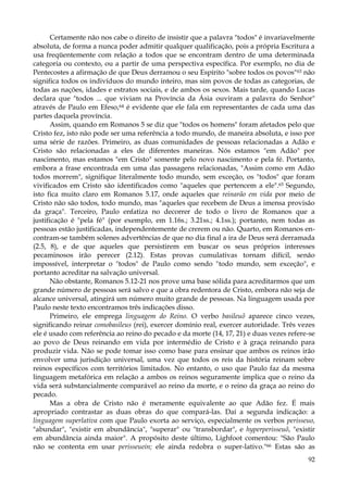 Certamente não nos cabe o direito de insistir que a palavra "todos" é invariavelmente
absoluta, de forma a nunca poder admitir qualquer qualificação, pois a própria Escritura a
usa freqüentemente com relação a todos que se encontram dentro de uma determinada
categoria ou contexto, ou a partir de uma perspectiva específica. Por exemplo, no dia de
Pentecostes a afirmação de que Deus derramou o seu Espírito "sobre todos os povos" 63 não
significa todos os indivíduos do mundo inteiro, mas sim povos de todas as categorias, de
todas as nações, idades e estratos sociais, e de ambos os sexos. Mais tarde, quando Lucas
declara que "todos ... que viviam na Província da Ásia ouviram a palavra do Senhor"
através de Paulo em Efeso,64 é evidente que ele fala em representantes de cada uma das
partes daquela província.
Assim, quando em Romanos 5 se diz que "todos os homens" foram afetados pelo que
Cristo fez, isto não pode ser uma referência a todo mundo, de maneira absoluta, e isso por
uma série de razões. Primeiro, as duas comunidades de pessoas relacionadas a Adão e
Cristo são relacionadas a eles de diferentes maneiras. Nós estamos "em Adão" por
nascimento, mas estamos "em Cristo" somente pelo novo nascimento e pela fé. Portanto,
embora a frase encontrada em uma das passagens relacionadas, "Assim como em Adão
todos morrem", signifique literalmente todo mundo, sem exceção, os "todos" que foram
vivificados em Cristo são identificados como "aqueles que pertencem a ele".65 Segundo,
isto fica muito claro em Romanos 5.17, onde aqueles que reinarão em vida por meio de
Cristo não são todos, todo mundo, mas "aqueles que recebem de Deus a imensa provisão
da graça". Terceiro, Paulo enfatiza no decorrer de todo o livro de Romanos que a
justificação é "pela fé" (por exemplo, em 1.16s.; 3.21ss.; 4.1ss.); portanto, nem todas as
pessoas estão justificadas, independentemente de crerem ou não. Quarto, em Romanos encontram-se também solenes advertências de que no dia final a ira de Deus será derramada
(2.5, 8), e de que aqueles que persistirem em buscar os seus próprios interesses
pecaminosos irão perecer (2.12). Estas provas cumulativas tornam difícil, senão
impossível, interpretar o "todos" de Paulo como sendo "todo mundo, sem exceção", e
portanto acreditar na salvação universal.
Não obstante, Romanos 5.12-21 nos prove uma base sólida para acreditarmos que um
grande número de pessoas será salvo e que a obra redentora de Cristo, embora não seja de
alcance universal, atingirá um número muito grande de pessoas. Na linguagem usada por
Paulo neste texto encontramos três indicações disso.
Primeiro, ele emprega linguagem do Reino. O verbo basileuõ aparece cinco vezes,
significando reinar comobasileus (rei), exercer domínio real, exercer autoridade. Três vezes
ele é usado com referência ao reino do pecado e da morte (14, 17, 21) e duas vezes refere-se
ao povo de Deus reinando em vida por intermédio de Cristo e à graça reinando para
produzir vida. Não se pode tomar isso como base para ensinar que ambos os reinos irão
envolver uma jurisdição universal, uma vez que todos os reis da história reinam sobre
reinos específicos com territórios limitados. No entanto, o uso que Paulo faz da mesma
linguagem metafórica em relação a ambos os reinos seguramente implica que o reino da
vida será substancialmente comparável ao reino da morte, e o reino da graça ao reino do
pecado.
Mas a obra de Cristo não é meramente equivalente ao que Adão fez. É mais
apropriado contrastar as duas obras do que compará-las. Daí a segunda indicação: a
linguagem superlativa com que Paulo exorta ao serviço, especialmente os verbos perisseuo,
"abundar", "existir em abundância", "superar" ou "transbordar", e hyperperisseuõ, "existir
em abundância ainda maior". A propósito deste último, Lighfoot comentou: "São Paulo
não se contenta em usar perisseuein; ele ainda redobra o super-lativo."66 Estas são as
92

 