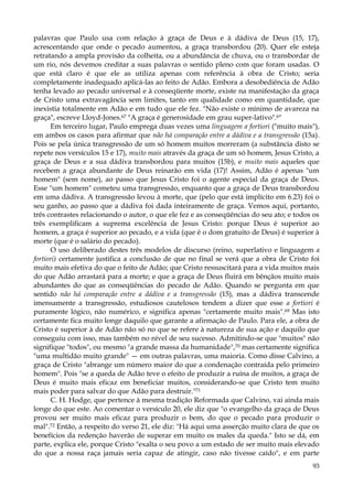 palavras que Paulo usa com relação à graça de Deus e à dádiva de Deus (15, 17),
acrescentando que onde o pecado aumentou, a graça transbordou (20). Quer ele esteja
retratando a ampla provisão da colheita, ou a abundância de chuva, ou o transbordar de
um rio, nós devemos creditar a suas palavras o sentido pleno com que foram usadas. O
que está claro é que ele as utiliza apenas com referência à obra de Cristo; seria
completamente inadequado aplicá-las ao feito de Adão. Embora a desobediência de Adão
tenha levado ao pecado universal e à conseqüente morte, existe na manifestação da graça
de Cristo uma extravagância sem limites, tanto em qualidade como em quantidade, que
inexistia totalmente em Adão e em tudo que ele fez. "Não existe o mínimo de avareza na
graça", escreve Lloyd-Jones.67 "A graça é generosidade em grau super-lativo".6"
Em terceiro lugar, Paulo emprega duas vezes uma linguagem a fortiori ("muito mais"),
em ambos os casos para afirmar que não há comparação entre a dádiva e a transgressão (15a).
Pois se pela única transgressão de um só homem muitos morreram (a substância disto se
repete nos versículos 15 e 17), muito mais através da graça de um só homem, Jesus Cristo, a
graça de Deus e a sua dádiva transbordou para muitos (15b), e muito mais aqueles que
recebem a graça abundante de Deus reinarão em vida (17)! Assim, Adão é apenas "um
homem" (sem nome), ao passo que Jesus Cristo foi o agente especial da graça de Deus.
Esse "um homem" cometeu uma transgressão, enquanto que a graça de Deus transbordou
em uma dádiva. A transgressão levou à morte, que (pelo que está implícito em 6.23) foi o
seu ganho, ao passo que a dádiva foi dada inteiramente de graça. Vemos aqui, portanto,
três contrastes relacionando o autor, o que ele fez e as conseqüências do seu ato; e todos os
três exemplificam a suprema excelência de Jesus Cristo: porque Deus é superior ao
homem, a graça é superior ao pecado, e a vida (que é o dom gratuito de Deus) é superior à
morte (que é o salário do pecado).
O uso deliberado destes três modelos de discurso (reino, superlativo e linguagem a
fortiori) certamente justifica a conclusão de que no final se verá que a obra de Cristo foi
muito mais efetiva do que o feito de Adão; que Cristo ressuscitará para a vida muitos mais
do que Adão arrastará para a morte; e que a graça de Deus fluirá em bênçãos muito mais
abundantes do que as conseqüências do pecado de Adão. Quando se pergunta em que
sentido não há comparação entre a dádiva e a transgressão (15), mas a dádiva transcende
imensamente a transgressão, estudiosos cautelosos tendem a dizer que esse a fortiori é
puramente lógico, não numérico, e significa apenas "certamente muito mais".69 Mas isto
certamente fica muito longe daquilo que garante a afirmação de Paulo. Para ele, a obra de
Cristo é superior à de Adão não só no que se refere à natureza de sua ação e daquilo que
conseguiu com isso, mas também no nível de seu sucesso. Admitindo-se que "muitos" não
signifique "todos", ou mesmo "a grande massa da humanidade",70 mas certamente significa
"uma multidão muito grande" — em outras palavras, uma maioria. Como disse Calvino, a
graça de Cristo "abrange um número maior do que a condenação contraída pelo primeiro
homem". Pois "se a queda de Adão teve o efeito de produzir a ruína de muitos, a graça de
Deus é muito mais eficaz em beneficiar muitos, considerando-se que Cristo tem muito
mais poder para salvar do que Adão para destruir."71
C. H. Hodge, que pertence à mesma tradição Reformada que Calvino, vai ainda mais
longe do que este. Ao comentar o versículo 20, ele diz que "o evangelho da graça de Deus
provou ser muito mais eficaz para produzir o bem, do que o pecado para produzir o
mal".72 Então, a respeito do verso 21, ele diz: "Há aqui uma asserção muito clara de que os
benefícios da redenção haverão de superar em muito os males da queda." Isto se dá, em
parte, explica ele, porque Cristo "exalta o seu povo a um estado de ser muito mais elevado
do que a nossa raça jamais seria capaz de atingir, caso não tivesse caído", e em parte
93

 