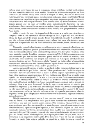 embora ainda sobrevivesse da caça já começava a pintar, entalhar e esculpir e até cuidava
dos seus doentes e enterrava seus mortos. No entanto, seriam estas espécies de homo
"humanas" no sentido bíblico, seres criados à imagem de Deus, dotados de faculdades
racionais, morais e espirituais que os capacitassem a conhecer e amar o seu Criador? Essa é
uma questão que esqueletos antigos não podem responder; as provas que eles nos trazem
são anatômicas e não comportamentais. Nem mesmo sinais de desenvolvimento cultural
podem provar que os seus envolvidos eram autenticamente humanos, ou seja,
semelhantes a Deus. A semelhança resume-se no fato de que todos eles foram hominídeos
pré-adâmicos, ainda homo sapiens e ainda não homo divinus, se é que poderíamos chamar
Adão assim.
Adão, portanto, foi uma criação peculiar de Deus, quer se acredite que este o formou
"do pó da terra" e "lhe soprou nas narinas o fôlego de vida",90 quer seja esta uma forma
bíblica de dizer que ele foi criado a partir de um hominídeo já existente. A verdade vital
que não podemos simplesmente ignorar é que, embora haja uma relação entre nossos
corpos e os dos primatas, nós, em nossa identidade fundamental, temos uma relação com
Deus.
Mas então, e aqueles hominídeos pré-adâmicos que sobreviveram à calamidade e ao
desastre natural (enquanto que um grande número deles não sobreviveu), dispersaram-se
rumo a outros continentes e então foram contemporâneos de Adão? Qual é a relação entre
eles e a criação especial de Adão e sua queda subseqüente? Derek Kidner sugere que, uma
vez esclarecido que não haveria "nenhuma ponte natural do animal ao homem, Deus
talvez tenha então conferido Sua imagem aos colaterais de Adão para introduzi-los nos
mesmos domínios do ser. Neste caso, a chefia "federal" de Adão sobre a humanidade
estendeu-se à sua volta aos seus contemporâneos, e para diante à sua posteridade — e a
desobediência dele deserdou a uns e a outros igualmente."91
Agora, que consideramos a criação e a queda de Adão, podemos indagar acerca de
sua morte. A Bíblia diz que "Adão ... morreu".92 Por que ele morreu? Qual foi a origem de
sua morte? Será que ela existia desde o início? A morte vegetal seguramente já existia.
Deus criou "ervas que dêem semente, e árvores frutíferas que dêem fruto segundo a sua
espécie, cuja semente esteja nele".93 Ou seja, o ciclo que envolve flor-fruto-semente-mortenova vida foi estabelecido na ordem da criação. E a morte dos animais também já existia,
pois muitos fósseis de predadores já foram encontrados com presas de outros animais no
estômago. Mas, e os seres humanos? Paulo diz que a morte entrou no mundo por
intermédio do pecado (5.12). Seria isso uma indicação de que se Adão não tivesse pecado
ele não morreria? Muitos acham ridícula essa idéia. "Obviamente", escreve C. H. Dodd,
com extrema autoconfiança, "nós não podemos aceitar tal especulação como um relato da
origem da morte, que é um processo natural inseparável da existência orgânica no mundo
que conhecemos..."94
Nós já concordamos que a morte é "um processo natural", tanto no reino vegetal
como no animal. Mas não podemos achar que os seres humanos são meramente animais
superiores e que por isso morrem como animais. Pelo contrário, é justamente por não
sermos animais que a Escritura considera a morte humana como algo não natural, uma
intrusão estranha, a penalidade para o pecado, e não a intenção original de Deus para a
sua criação humana. Conforme a advertência de Deus a Adão, este "certamente morreria"
caso desobedecesse.96 No entanto, como ele não morreu imediatamente, alguns concluem
que a tal "morte" seria a morte espiritual, ou a separação de Deus. Só que, mais tarde, ao
pronunciar o seu julgamento sobre Adão, Deus lhe disse: "Tu és pó e ao pó tornarás".96
Portanto, a morte física estava incluída na maldição, e Adão tornou-se mortal ao
96

 