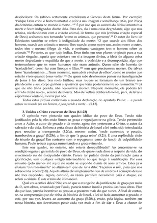 desobedecer. Os rabinos certamente entenderam o Gênesis desta forma. Por exemplo:
"Porque Deus criou o homem imortal, e o fez à sua imagem e semelhança. Mas, por inveja
do demônio, entrou no mundo a morte..."97 É por isso que os autores da Bíblia lamentam a
morte e ficam indignados diante dela. Para eles, ela é uma coisa degradante, algo que nos
rebaixa, nivelando-nos com a criação animal, de forma que nós (embora criação especial
de Deus) acabamos nos tornando "como os animais, que perecem".98 O autor do livro de
Eclesiastes também se refere à indignidade da morte: "O que sucede aos filhos dos
homens, sucede aos animais; o mesmo lhes sucede: como morre um, assim morre o outro,
todos têm o mesmo fôlego de vida, e nenhuma vantagem tem o homem sobre os
animais."99 Portanto, ao que tudo indica, Deus tinha em seus planos originais para a sua
criação singular, aquela que ostentava em si a imagem divina, a idéia de alguma coisa
menos degradante e esquálida do que a morte, a podridão e a decomposição, algo que
testemunhasse que os seres humanos não eram animais. Quem sabe ele haveria de
"trasladá-los", como fez com Enoque e Elias,100 sem que precisassem morrer. Ou talvez
fosse "transformá-los ... Num momento, num abrir e fechar de olhos", como os crentes que
estarão vivos quando Jesus voltar.101 Ou quem sabe devêssemos pensar na transfiguração
de Jesus à luz disso. Seu rosto brilhou, suas roupas se tornaram de um branco resplandecente e seu corpo ganhou a aparência que teria posteriormente ao ressuscitar.102 Já
que ele não tinha pecado, não necessitava morrer. Naquele momento, ele poderia ter
entrado direto no céu, sem ter de morrer. Mas ele voltou deliberadamente, para, de livre e
espontânea vontade, morrer por nós.
Todas estas provas confirmam a ousada declaração do apóstolo Paulo: ... o pecado
entrou no mundo por um homem, e pelo pecado a morte ... (5.12).
3. Unidos a Cristo e escravos de Deus (6.1-23)
O apóstolo vem pintando um quadro idílico do povo de Deus. Tendo sido
justificados pela fé, eles estão firmes na graça e regozijam-se na glória. Tendo pertencido
antes a Adão, o autor do pecado e da morte, agora eles pertencem a Cristo, o autor da
salvação e da vida. Embora a certa altura da história de Israel a lei tenha sido introduzida
para ressaltar a transgressão (5.20a), mesmo assim, "onde aumentou o pecado,
transbordou a graça" (5.20b), a fim de que "a graça reine" (5.21). É uma esplêndida visão
do triunfo da graça! Em contraste com o repugnante pano de fundo da culpabilidade
humana, Paulo retrata a graça aumentando e a graça reinando.
Este seu quadro, no entanto, não estaria desequilibrado? Ao concentrar-se na
condição segura e garantida do povo de Deus, ele quase nada disse a respeito da vida, do
crescimento ou do discipulado cristão. Parece ter pulado direto da justificação para a
glorificação, sem qualquer estágio intermediário no que tange à santificação. Por essa
omissão (pelo menos até aqui) ele acaba se expondo diante de seus críticos. Estes já o
citaram "caluniosamente" ao afirmarem que ele teria dito: "Façamos o mal, para que nos
sobrevenha o bem"(3.8). Aquela altura ele simplesmente deu de ombros à acusação deles e
não lhes respondeu. Agora, contudo, ao vê-los partirem novamente para o ataque, ele
refuta a calúnia. É este o tema de Romanos 6.
Qual era a crítica deles? Não era só que o evangelho da justificação de graça por meio
da fé, sem obras, anunciado por Paulo, parecia tornar inútil a prática das boas obras. Pior
do que isso, parecia incentivar as pessoas a pecarem mais do que nunca. Afinal de contas,
se, na compreensão que ele tinha da história de Israel, a lei só fazia aumentar o pecado, e
este, por sua vez, levava ao aumento da graça (5.20s.), então, pela lógica, também em
nossa história, nós deveríamos pecar cada vez mais a fim de dar a Deus a chance de
97

 