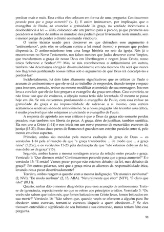 perdoar mais e mais. Essa crítica eles colocam em forma de uma pergunta: Continuaremos
pecando para que a graça aumente? (v. 1). E assim insinuavam, por implicação, que o
evangelho de Paulo, ao anunciar a gratuidade da graça, na verdade incentivava a
desobediência à lei — aliás, colocando até um prêmio para o pecado, já que prometia aos
pecadores o melhor de ambos os mundos: eles podiam pecar livremente neste mundo, sem
o menor perigo de perder o direito ao mundo vindouro.
O termo técnico usado para descrever os que defendem esse argumento é
"antinomianos", pois eles se colocam contra a lei moral (nomos) e pensam que podem
dispensá-la. O antino-mianismo tem uma longa história no seio da igreja. Nós já o
encontramos no Novo Testamento, nos falsos mestres que Judas descreve como "ímpios,
que transformam a graça de nosso Deus em libertinagem e negam Jesus Cristo, nosso
único Soberano e Senhor".1011 Mas, se nós reconhecemos o antinomismo em outros,
também não deveríamos abrigá-lo dissimuladamente em nós mesmos. Ou será que nunca
nos flagramos justificando nossas falhas sob o argumento de que Deus irá desculpá-las e
perdoá-las?
Incidentalmente, há dois fatos altamente significativos: que os críticos de Paulo o
acusam de antinomismo e que ele se dá ao trabalho de responder, tirando tempo e espaço
para isso sem, contudo, retirar ou mesmo modificar o conteúdo de sua mensagem. Isto nos
leva a concluir que ele de fato pregava o evangelho da graça sem obras. Caso contrário, se
não fosse isso que ele ensinava, a objeção nunca teria sido levantada. O mesmo se passa
hoje em dia. Se nós estivermos proclamando o evangelho de Paulo, com essa ênfase na
gratuidade da graça e na impossibilidade de salvar-se a si mesmo, com certeza
acabaremos sendo acusados de antinomismo. Se a nossa pregação não levantar essa crítica,
é muito provável que não estejamos anunciando o evangelho de Paulo.
A resposta do apóstolo aos seus críticos é que o Deus da graça não somente perdoa
pecados, mas também nos liberta de pecar. A graça, além de justificar, também santifica.
Ela nos une a Cristo (1-14) e nos inicia em um novo processo de escravidão: escravos da
justiça (15-23). Estas duas partes de Romanos 6 guardam um estreito paralelo entre si, pelo
menos em cinco aspectos.
Primeiro, ambas são movidas pela mesma exaltação da graça de Deus — os
versículos 1-14 pela afirmação de que "a graça transbordou ... de modo que ... a graça
reine" (5.20s.), e os versículos 15-23 pela declaração de que "não estamos debaixo da lei,
mas debaixo da graça" (15).
Segundo, ambas fazem a mesma sondagem acerca da relação entre pecado e graça.
Versículo 1: "Que diremos então? Continuaremos pecando para que a graça aumente?" E o
versículo 15: "E então? Vamos pecar porque não estamos debaixo da lei, mas debaixo da
graça?" Em outras palavras, será que a graça mina os alicerces da responsabilidade ética,
levando-nos a pecar desenfreadamente?
Terceiro, ambas reagem à questão com a mesma indignação: "De maneira nenhuma!"
(2, NVI). "De modo nenhum" (2, 15, ARA). "Naturalmente que não!" (NTV). "É claro que
não!" (BLH).
Quarto, ambas dão o mesmo diagnóstico para essa acusação de antinomismo. Tratase de ignorância, especialmente no que se refere aos princípios cristãos. Versículo 3: "Ou
vocês não sabem que todos nós, que fomos batizados em Cristo Jesus, fomos batizados em
sua morte?" Versículo 16: "Não sabem que, quando vocês se oferecem a alguém para lhe
obedecer como escravos, tornam-se escravos daquele a quem obedecem...?" Se eles
tivessem entendido o significado de seu batismo e sua conversão, nunca teriam feito essa
pergunta.
98

 