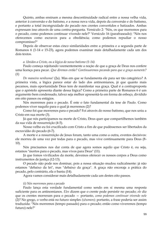 Quinto, ambas ensinam a mesma descontinuidade radical entre a nossa velha vida,
anterior à conversão e do batismo, e a nossa nova vida, depois da conversão e do batismo,
e portanto a total incongruidade do pecado nos crentes convertidos e batizados. Ambas
expressam isso através de uma contra-pergunta. Versículo 2: "Nós, os que morremos para
o pecado, como podemos continuar vivendo nele?" Versículo 16 (parafraseado): "Nós nos
oferecemos como escravos para a obediência; como podemos repudiar o nosso
compromisso?"
Depois de observar estas cinco similaridades entre a primeira e a segunda parte de
Romanos 6 (1-14 e 15-23), agora podemos examinar mais detalhadamente cada um dos
dois textos.
a. Unidos a Cristo, ou a lógica do nosso batismo (1-14)
Paulo começa rejeitando veementemente a noção de que a graça de Deus nos confere
uma licença para pecar. Que diremos então? Continuaremos pecando para que a graça aumente?
(1)
De maneira nenhuma! (2a). Mas em que se fundamenta ele para ser tão categórico? A
primeira vista, a lógica parece estar do lado dos antinomianos, já que quanto mais
pecamos, mais oportunidade Deus tem de manifestar sua graça. Qual é a contraproposta
que o apóstolo apresenta diante dessa lógica? Como a primeira parte de Romanos 6 é um
argumento bem condensado, talvez seja melhor apresentá-la em forma de esboço, dividido
em oito passos ou estágios.
Nós morremos para o pecado. É este o fato fundamental da tese de Paulo. Como
podemos viver naquilo para o qual já morremos (2)?
Como foi que morremos para o pecado? Foi através do nosso batismo, que nos uniu a
Cristo em sua morte (3).
Já que nós participamos na morte de Cristo, Deus quer que compartilhemos também
da sua vida de ressurreição (4-5).
Nosso velho eu foi crucificado com Cristo a fim de que pudéssemos ser libertados da
escravidão do pecado (6-7).
A morte e a ressurreição de Jesus foram, tanto uma como a outra, eventos decisivos:
ele morreu de uma vez por todas para o pecado, mas vive continuamente para Deus (810).
Nós precisamos nos dar conta de que agora somos aquilo que Cristo é, ou seja,
estamos "mortos para o pecado, mas vivos para Deus" (11).
Já que fomos vivificados da morte, devemos oferecer os nossos corpos a Deus como
instrumentos de justiça (12-13).
O pecado não pode nos dominar, pois a nossa situação mudou radicalmente: já não
estamos "debaixo da lei", mas "debaixo da graça". A graça não encoraja a prática do
pecado, pelo contrário, ela o baniu (14).
Agora vamos considerar mais detalhadamente cada um destes oito passos.
(i) Nós morremos para o pecado
Paulo lança esta verdade fundamental como sendo em si mesma uma resposta
suficiente para os antinomianos. Eles dizem que o crente pode persistir no pecado; ele diz
que os crentes morreram para o pecado — portanto, como podemos continuar vivendo nele
(2)? No grego, o verbo está no futuro simples (zêsomen); portanto, a frase poderia ser assim
traduzida: "Nós morremos (tempo passado) para o pecado; então como viveremos (tempo
futuro) nele?"
99

 