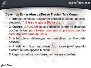Devemos Evitar Abusos Desse Trecho, Tais Como:
• 1. Irmãos teimosos recusarem estudar questões difíceis,
alegando “..É isso o que a Bíblia diz..”.
• 2. Outros, APLICAM seus princípios (onde há diversas
opções lícitas) para tolerar doutrinas ou práticas que vão
além da permissão de Deus.
• 3. Não tolerar diferenças em questões de liberdade
pessoal.
• 4. Insistir em fazer as coisas “do nosso jeito” quando
existem outras opções bíblicas.
• 5.Julgar os outros com base nas nossas opiniões.
 