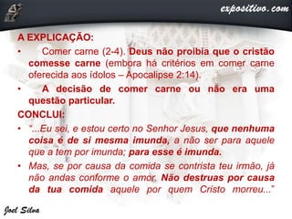 A EXPLICAÇÃO:
• Comer carne (2-4). Deus não proibia que o cristão
comesse carne (embora há critérios em comer carne
oferecida aos ídolos – Apocalipse 2:14).
• A decisão de comer carne ou não era uma
questão particular.
CONCLUI:
• “...Eu sei, e estou certo no Senhor Jesus, que nenhuma
coisa é de si mesma imunda, a não ser para aquele
que a tem por imunda; para esse é imunda.
• Mas, se por causa da comida se contrista teu irmão, já
não andas conforme o amor. Não destruas por causa
da tua comida aquele por quem Cristo morreu...”
 