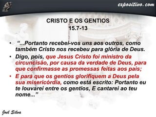 CRISTO E OS GENTIOS
15.7-13
• “...Portanto recebei-vos uns aos outros, como
também Cristo nos recebeu para glória de Deus.
• Digo, pois, que Jesus Cristo foi ministro da
circuncisão, por causa da verdade de Deus, para
que confirmasse as promessas feitas aos pais;
• E para que os gentios glorifiquem a Deus pela
sua misericórdia, como está escrito: Portanto eu
te louvarei entre os gentios, E cantarei ao teu
nome...”
 