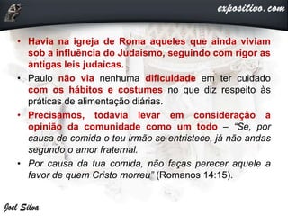 • Havia na igreja de Roma aqueles que ainda viviam
sob a influência do Judaísmo, seguindo com rigor as
antigas leis judaicas.
• Paulo não via nenhuma dificuldade em ter cuidado
com os hábitos e costumes no que diz respeito às
práticas de alimentação diárias.
• Precisamos, todavia levar em consideração a
opinião da comunidade como um todo – “Se, por
causa de comida o teu irmão se entristece, já não andas
segundo o amor fraternal.
• Por causa da tua comida, não faças perecer aquele a
favor de quem Cristo morreu” (Romanos 14:15).
 