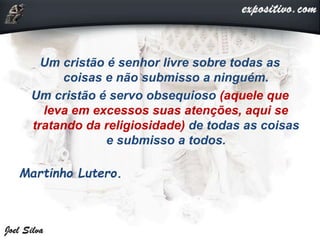 Um cristão é senhor livre sobre todas as
coisas e não submisso a ninguém.
Um cristão é servo obsequioso (aquele que
leva em excessos suas atenções, aqui se
tratando da religiosidade) de todas as coisas
e submisso a todos.
Martinho Lutero.
 