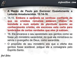 • A Razão de Paulo em Escrever Ousadamente a
Leitores Amadurecidos. 15:14-16.
• 14,15. Embora o apóstolo se sentisse confiante de
que os cristãos romanos estavam cheios de
bondade e num estado de plenitude quanto ao
conhecimento cristão, ele escreveu esta carta para
lembrá-los de certas verdades que eles já sabiam.
• 16. Ele encarava o seu apostolado aos gentios como se
fosse um ministério sacerdotal, no qual ele ministrava ou
servia o evangelho de Deus, como sacerdote.
• O propósito de seu ministério era que a oferta dos
gentios fosse aceitável, porque ele a consagrara pelo
Espírito Santo.
 