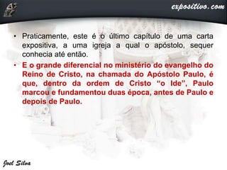 • Praticamente, este é o último capítulo de uma carta
expositiva, a uma igreja a qual o apóstolo, sequer
conhecia até então.
• E o grande diferencial no ministério do evangelho do
Reino de Cristo, na chamada do Apóstolo Paulo, é
que, dentro da ordem de Cristo “o Ide”, Paulo
marcou e fundamentou duas época, antes de Paulo e
depois de Paulo.
 