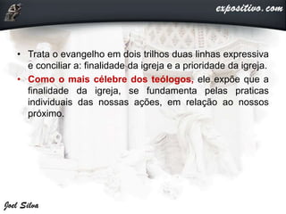 • Trata o evangelho em dois trilhos duas linhas expressiva
e conciliar a: finalidade da igreja e a prioridade da igreja.
• Como o mais célebre dos teólogos, ele expõe que a
finalidade da igreja, se fundamenta pelas praticas
individuais das nossas ações, em relação ao nossos
próximo.
 